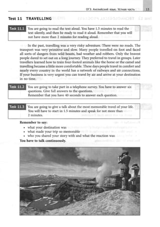 ОГЭ. Английский язык. Устная часть 13
Test 11 TRAVELLING
8F.t=H81i•• You are going to read the text aloud. You have 1.5 minutes to read the
text silently, and then Ье ready to read it aloud. Remember that you will
not have more than 2 minutes for reading aloud.
In the past, travelling was а very risky adventure. There were no roads. The
transport was very primitive and slow. Many people travelled on foot and faced
all sorts of dangers from wild beasts, bad weather and robbers. Only the bravest
people dared to set out on а long.journey. They preferred to travel in groups. Later
travellers learned how to train four-footed animals like the horse or the camel and
travelling became а little more comfortaЬle. These days people travel in comfort and
nearly every country in the world has а network of railways and air connections.
If your business is very urgent you can travel Ьу air and arrive at your destination
in no time.
• iliililiiili• You are going to take part in а telephone survey. You have to answer six
questions. Give full answers to the questions.
Remember that you have 40 seconds to answer each question.
You are going to give а talk about the most memoraЬle travel of your life.
You will have to start in 1.5 minutes and speak for not more than
2 minutes.
Remember to say:
• what your destination was
• what made your trip so memoraЬle
• who you shared your story with and what the reaction was
You have to talk continuously.
 