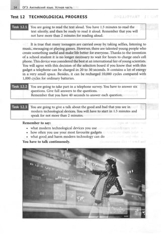 14 ОГЭ. Английский язык. Устная часть
Test 12 TECHNOLOGICAL PROGRESS
•m~••• You are going to read the text aloud. You have 1.5 minutes to read the
text silently, and then Ье ready to read it aloud. Remember that you will
not have more than 2 minutes for reading aloud.
It is true that many teenagers are carried away Ьу taking selfies, listening to
music, messaging or playing games. However, there are talented young people who
create something useful and make life better for everyone. Thanks to the invention
of а school student it is no longer necessary to wait for hours to charge one's cell
phone. This device was considered the best at an international fair ofyoung scientists.
You will agree with this decision of the selection board if you know that with this
gadget а telephone can Ье charged in 20 to 30 seconds. It contains а lot of energy
in а very small space. Besides, it can Ье recharged 10,000 cycles compared with
1,000 cycles for ordinary batteries.
•m•••..8 You are going to take part in а telephone survey. You have to answer six
questions. Give full answers to the questions.
Remember that you have 40 seconds to answer each question.
You are going to give а talk about the good and bad that you see in
modern technological devices. You will have to start in 1.5 minutes and
speak for not more than 2 minutes.
Remember to say:
• what modern technological devices you use
• how often you use your most favourite gadgets
• what good and harm modern technology can do
You have to talk continuously.
 