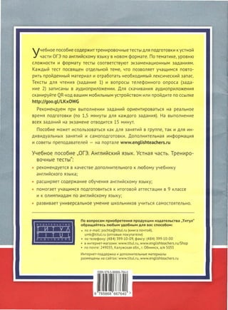 учебное пособие содержит тренировочные тесты для подготовки к устной
части ОГЭ по английскому языку в новом формате. По тематике, уровню
сложности и формату тесты соответствуют экзаменационным заданиям.
Каждый тест посвящен отдельной теме, что позволяет учащимся повто­
рить пройденный материал и отработать необходимый лексический запас.
Тексты для чтения (задание 1) и вопросы телефонного опроса (зада­
ние 2) записаны в аудиоприложении. Для скачивания аудиоприложения
сканируйте QR-код вашим мобильным устройством или пройдите по ссылке
http://goo.gL/LKxOWG
Рекомендуем при выполнении заданий ориентироваться на реальное
время подготовки (по 1,5 минуты для каждого задания). На выполнение
всех заданий на экзамене отводится 15 минут.
Пособие может использоваться как для занятий в группе, так и для ин­
дивидуальных занятий и самоподготовки. Дополнительная информация
и советы преподавателей - на портале www.engLishteachers.ru
Учебное пособие "ОГЭ. Английский язык. Устная часть. Трениро­
вочные тесты":
рекомендуется в качестве дополнительного к любому учебнику
английского языка ;
расширяет содержание обучения английскому языку;
помогает учащимся подготовиться к итоговой аттестации в 9 классе
и к олимпиадам по английскому языку;
развивает универсальное умение школьников учиться самостоятельно.
ИЗДАТЕЛЬСТВО
т и т у 1
ТТТLТL-------PUBLISHERS
По вопросам приобретения продукции издательства "Титул"
обращайтесь любым удобным для вас способом:
• по e-mail: pochta@titul.ru (книга почтой),
umk@titul.ru (оптовые покупатели)
• по телефону : (484) 399-10-09, факсу: (484) 399-10-00
• в интернет-магазин : www.titul.ru, www.eпglishteachers.ru/Shop
• по почте : 249035, Калужская обл., г. Обнинск , а/я 5055
Интернет-поддер ж ка и дополнительные материалы
размещены на сайта х: www.titul.ru, www.eпglishteachers . ru
 
