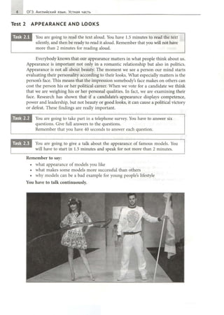 4 ОГЭ. Английский язык. Устная часть
Test 2 APPEARANCE AND LOOKS
You are going to read the text aloud. You have 1.5 minutes to read the text
silently, and then Ье ready to read it aloud. Remember that you will not have
more than 2 minutes for reading aloud.
Everybody knows that our appearance matters in what people think about us.
Appearance is important not only in а romantic relationship but also in politics.
Appearance is not all about beauty. The moment we see а person our mind starts
evaluating their personality according to their looks. What especially matters is the
person's face. This means that the impression somebody's face makes on others can
cost the person his or her political career. When we vote for а candidate we think
that we are weighing his or her personal qualities. In fact, we are examining their
face. Research has shown that if а candidate's appearance displays competence,
power and leadership, but not beauty or good looks, it can cause а political victory
or defeat. These findings are really important.
You are going to take part in а telephone survey. You have to answer six
questions. Give full answers to the questions.
Remember that you have 40 seconds to answer each question.
You are going to give а talk about the appearance of famous models. You
will have to start in 1.5 minutes and speak for not more than 2 minutes.
Remember to say:
• what appearance of models you like
• what makes some models more successful than others
• why models can Ье а bad example for young people's lifestyle
You have to talk continuously.
 