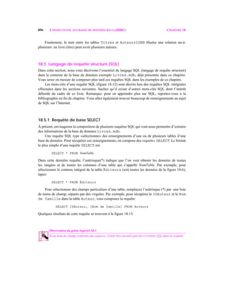 896 CONNECTIVITÉ AUX BASES DE DONNÉES JAVA (JDBC) CHAPITRE 18
Finalement, le trait entre les tables Titres et AuteursISBN illustre une relation un-à-
plusieurs: un livre (titre) peut avoir plusieurs auteurs.
18.5 Langage de requête structuré (SQL)
Dans cette section, nous vous décrivons l’essentiel du langage SQL (langage de requête structuré)
dans le contexte de la base de données exemple Livres.mdb, déjà présentée dans ce chapitre.
Vous serez en mesure de composer plus tard ces requêtes SQL dans les exemples de ce chapitre.
Les mots-clés d’une requête SQL (figure 18.12) sont décrits lors des requêtes SQL intégrales
effectuées dans les sections suivantes. Sachez qu’il existe d’autres mots-clés SQL dont l’intérêt
déborde du cadre de ce livre. Remarque: pour en apprendre plus sur SQL, reportez-vous à la
bibliographie en fin de chapitre. Vous allez également trouver beaucoup de renseignements au sujet
de SQL sur l’Internet.
18.5.1 Requête de base SELECT
À présent, envisageons la composition de plusieurs requêtes SQL qui vont nous permettre d’extraire
des informations de la base de données Livres.mdb.
Une requête SQL type «sélectionne» des renseignements d’une ou de plusieurs tables d’une
base de données. Pour récupérer ces renseignements, on compose des requêtes SELECT. Le format
le plus simple d’une requête SELECT est:
SELECT * FROM NomTable
Dans cette dernière requête, l’astérisque(*) indique que l’on veut obtenir les données de toutes
les rangées et de toutes les colonnes d’une table qui s’appelle NomTable. Par exemple, pour
sélectionner le contenu intégral de la table Éditeurs (soit toutes les données de la figure 18.6),
tapez:
SELECT * FROM Éditeurs
Pour sélectionner des champs particuliers d’une table, remplacez l’astérisque (*) par une liste
de noms de champ, séparés par des virgules. Par exemple, pour récupérer le IDAuteur et le Nom
de famille dans la table Auteur, vous composez la requête:
SELECT IDAuteur, [Nom de famille] FROM Auteurs
Quelques résultats de cette requête se trouvent à la figure 18.13.
Observation du génie logiciel 18.1
Si un nom de champ renferme des espaces, il doit être encadré par des crochets ([]) dans la requête.18.1
 