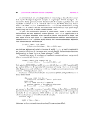 904 CONNECTIVITÉ AUX BASES DE DONNÉES JAVA (JDBC) CHAPITRE 18
Les retraits introduits dans la requête précédente ont simplement pour rôle de faciliter la lecture
de la requête. Décomposons à présent la requête en ses principaux éléments. Les lignes 1 à 3
indiquent les champs qui seront présentés dans les résultats de la requête de gauche à droite. Cette
requête tire les champs Titre et ISBN de la table Titres, les champs Prénom et Nom de
famille de la table Auteurs, le champ AnnéePublication de la table Titres et le champ
NomÉditeur de la table Éditeurs. Pour les besoins de cette requête, nous avons qualifié chaque
nom de champ avec le nom de sa table (comme Titres.ISBN).
Les lignes 4 à 11 définissent des opérations de jointure interne (INNER JOIN) qui combinent
les informations des tables. Remarquez les trois opérations INNER JOIN. Rappelez-vous qu’un
INNER JOIN agit sur deux tables. Sachez que l’une de ces deux tables peut être le résultat d’une
autre requête ou d’un autre INNER JOIN. Des parenthèses sont employées pour imbriquer des
opérateurs INNER JOIN. L’opération la plus enfoncée dans l’instruction est évaluée la première.
Nous commençons donc par l’instruction
(Éditeurs INNER JOIN Titres
ON Éditeurs.IDÉditeur = Titres.IDÉditeur)
qui stipule que la jointure de la table Éditeurs et de la table Titres se fera à la condition (ON)
que le numéro IDÉditeur de chacune des tables concorde. La table résultante temporaire contient
les informations sur chaque livre et sur chaque éditeur qui l’a publié.
Passons à l’autre groupe de parenthèses qui encadre une opération de jointure interne entre la
table Auteurs et la table AuteursISBN:
(Auteurs INNER JOIN AuteursISBN ON
Auteurs.IDAuteur = AuteursISBN.IDAuteur)
Cette opération INNER JOIN unit la table Auteurs et la table AuteursISBN à la condition (ON)
que le champ IDAuteur de la première table concorde avec le champ IDAuteur de la seconde
table. Rappelez-vous que la table AuteursISBN peut avoir plusieurs entrées pour un même ISBN
si un livre a été écrit par plusieurs auteurs.
Ensuite, nous combinons les résultats des deux opérations INNER JOIN précédentes avec un
dernier INNER JOIN
(Éditeurs INNER JOIN Titres
ON Éditeurs.IDÉditeur = Titres.IDÉditeur)
INNER JOIN
(Auteurs INNER JOIN AuteursISBN ON
Auteurs.IDAuteur = AuteursISBN.IDAuteur)
ON Titres.ISBN = AuteursISBN.ISBN
qui regroupe les deux tables temporaires à la condition (ON) que le champ Titres.ISBN de la
première table temporaire concorde avec le champ Auteurs.ISBN de la seconde table temporaire.
Le résultat de ces trois opérations INNER JOIN est une table temporaire dans laquelle sont
sélectionnés les champs qui forment les résultats de la requête.
Finalement, la ligne 11
ORDER BY Titres.Titre
indique que les titres sont rangés par ordre croissant (le rangement par défaut).
 