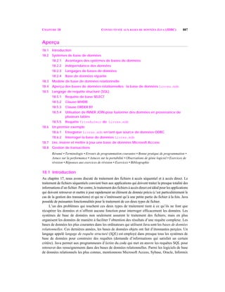 CHAPITRE 18 CONNECTIVITÉ AUX BASES DE DONNÉES JAVA (JDBC) 887
Aperçu
18.1 Introduction
18.2 Systèmes de base de données
18.2.1 Avantages des systèmes de bases de données
18.2.2 Indépendance des données
18.2.3 Langages de bases de données
18.2.4 Base de données répartie
18.3 Modèle de base de données relationnelle
18.4 Aperçu des bases de données relationnelles: la base de données Livres.mdb
18.5 Langage de requête structuré (SQL)
18.5.1 Requête de base SELECT
18.5.2 Clause WHERE
18.5.3 Clause ORDER BY
18.5.4 Utilisation de INNER JOIN pour fusionner des données en provenance de
plusieurs tables
18.5.5 Requête TitreAuteur de Livres.mdb
18.6 Un premier exemple
18.6.1 Enregistrer Livres.mdb en tant que source de données ODBC
18.6.2 Interroger la base de données Livres.mdb
18.7 Lire, insérer et mettre à jour une base de données Microsoft Access
18.8 Gestion de transactions
Résumé • Terminologie • Erreurs de programmation courantes • Bonne pratique de programmation •
Astuce sur la performance • Astuces sur la portabilité • Observations de génie logiciel • Exercices de
révision • Réponses aux exercices de révision • Exercices • Bibliographie
18.1 Introduction
Au chapitre 17, nous avons discuté du traitement des fichiers à accès séquentiel et à accès direct. Le
traitement de fichiers séquentiels convient bien aux applications qui doivent traiter la presque totalité des
informations d’un fichier. Par contre, le traitement des fichiers à accès direct est idéal pour les applications
qui doivent retrouver et mettre à jour rapidement un élément de donnée précis (c’est particulièrement le
cas de la gestion des transactions) et qui ne s’intéressent qu’à une petite partie du fichier à la fois. Java
possède de puissantes fonctionnalités pour le traitement de ces deux types de fichier.
L’un des problèmes qui touchent ces deux types de traitement tient à ce qu’ils ne font que
récupérer les données et n’offrent aucune fonction pour interroger efficacement les données. Les
systèmes de base de données non seulement assurent le traitement des fichiers, mais en plus
organisent les données de manière à faciliter l’obtention des résultats d’une requête complexe. Les
bases de données les plus courantes dans les ordinateurs qui utilisent Java sont les bases de données
relationnelles. Ces dernières années, les bases de données objets ont fait d’étonnantes perçées. Un
langage appelé langage de requête structuré (SQL) est employé dans presque tous les systèmes de
base de données pour construire des requêtes (demande d’informations qui satisfait un certain
critère). Java permet aux programmeurs d’écrire du code qui met en œuvre les requêtes SQL pour
retrouver des renseignements dans des bases de données relationnelles. Parmi les logiciels de base
de données relationnels les plus connus, mentionnons Microsoft Access, Sybase, Oracle, Informix
 