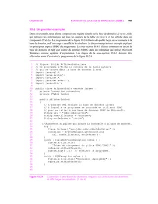 CHAPITRE 18 CONNECTIVITÉ AUX BASES DE DONNÉES JAVA (JDBC) 905
18.6 Un premier exemple
Dans cet exemple, nous allons composer une requête simple sur la base de données Livres.mdb
qui retrouve les informations sur tous les auteurs de la table Auteurs et les affiche dans un
composant JTable. Le programme de la figure 18.24 illustre de quelle façon on se connecte à la
base de données, on l’interroge et on affiche les résultats. La discussion qui suit cet exemple explique
les principaux aspects JDBC du programme. La sous-section 18.6.1 illustre comment on inscrit la
base de données en tant que source de données ODBC dans un ordinateur qui utilise Microsoft
Windows comme système d’exploitation. Les étapes de la sous-section 18.6.1 doivent être
effectuées avant d’exécuter le programme de la figure 18.24.
1 // Figure. 18.24: AfficherTable.java
2 // Ce programme affiche le contenu de la table Auteurs
3 // qui se trouve dans la base de données Livres.
4 import java.sql.*;
5 import javax.swing.*;
6 import java.awt.*;
7 import java.awt.event.*;
8 import java.util.*;
9
10 public class AfficherTable extends JFrame {
11 private Connection connexion;
12 private JTable table;
13
14 public AfficherTable()
15 {
16 // L’adresse URL désigne la base de données Livres
17 // à laquelle ce programme se raccorde en utilisant JDBC
18 // pour se relier à une base de données ODBC de Microsoft.
19 String url = "jdbc:odbc:Livres";
20 String nomUtilisateur = "anonyme";
21 String motDePasse = "invité";
22
23 //Chargement du pilote qui assure la connexion à la base de données.
24 try {
25 Class.forName( "sun.jdbc.odbc.JdbcOdbcDriver" );
26 connexion = DriverManager.getConnection(
27 url, nomUtilisateur, motDePasse );
28 }
29 catch ( ClassNotFoundException cnfex ) {
30 System.err.println(
31 "Échec du chargement du pilote JDBC/ODBC." );
32 cnfex.printStackTrace();
33 System.exit( 1 ); // Terminer le programme.
34 }
35 catch ( SQLException sqlex ) {
36 System.err.println( "Connexion impossible" );
37 sqlex.printStackTrace();
38 }
39
40
Figure 18.24 Connexion à une base de données, requête sur cette base de données
et affichage des résultats. (1 de 4)
 