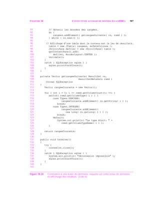 CHAPITRE 18 CONNECTIVITÉ AUX BASES DE DONNÉES JAVA (JDBC) 907
91 // Obtenir les données des rangées.
92 do {
93 rangees.addElement( getrangeeSuivante( rs, rsmd ) );
94 } while ( rs.next() );
95
96 // Affichage d’une table dont le contenu est le jeu de résultats.
97 table = new JTable( rangees, enTeteColonne );
98 JScrollPane defiler = new JScrollPane( table );
99 getContentPane().add(
100 defiler, BorderLayout.CENTER );
101 validate();
102 }
103 catch ( SQLException sqlex ) {
104 sqlex.printStackTrace();
105 }
106 }
107
108 private Vector getrangeeSuivante( ResultSet rs,
109 ResultSetMetaData rsmd )
110 throws SQLException
111 {
112 Vector rangeeCourante = new Vector();
113
114 for ( int i = 1; i <= rsmd.getColumnCount(); ++i )
115 switch( rsmd.getColumnType( i ) ) {
116 case Types.VARCHAR:
117 rangeeCourante.addElement( rs.getString( i ) );
118 break;
119 case Types.INTEGER:
120 rangeeCourante.addElement(
121 new Long( rs.getLong( i ) ) );
122 break;
123 default:
124 System.out.println( "Le type était: " +
125 rsmd.getColumnTypeName( i ) );
126 }
127
128 return rangeeCourante;
129 }
130
131 public void terminer()
132 {
133 try {
134 connexion.close();
135 }
136 catch ( SQLException sqlex ) {
137 System.err.println( "Déconnexion impossible" );
138 sqlex.printStackTrace();
139 }
140 }
141
Figure 18.24 Connexion à une base de données, requête sur cette base de données
et affichage des résultats. (3 de 4)
 