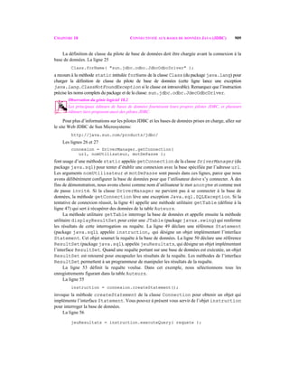 CHAPITRE 18 CONNECTIVITÉ AUX BASES DE DONNÉES JAVA (JDBC) 909
La définition de classe du pilote de base de données doit être chargée avant la connexion à la
base de données. La ligne 25
Class.forName( "sun.jdbc.odbc.JdbcOdbcDriver" );
a recours à la méthode static intitulée forName de la classe Class (du package java.lang) pour
charger la définition de classe du pilote de base de données (cette ligne lance une exception
java.lang.ClassNotFoundException si le classe est introuvable). Remarquez que l’instruction
précise les noms complets du package et de la classe: sun.jdbc.odbc.JdecOdbcDriver.
Observation du génie logiciel 18.2
Les principaux éditeurs de bases de données fournissent leurs propres pilotes JDBC, et plusieurs
éditeurs tiers proposent aussi des pilotes JDBC. 18.2
Pour plus d’informations sur les pilotes JDBC et les bases de données prises en charge, allez sur
le site Web JDBC de Sun Microsystems:
http://java.sun.com/products/jdbc/
Les lignes 26 et 27
connexion = DriverManager.getConnection(
url, nomUtilisateur, motDePasse );
font usage d’une méthode static appelée getConnection de la classe DriverManager (du
package java.sql) pour tenter d’établir une connexion avec la base spécifiée par l’adresse url.
Les arguments nomUtilisateur et motDePasse sont passés dans ces lignes, parce que nous
avons délibérément configurer la base de données pour que l’utilisateur doive s’y connecter. À des
fins de démonstration, nous avons choisi comme nom d’utilisateur le mot anonyme et comme mot
de passe invité. Si la classe DriverManager ne parvient pas à se connecter à la base de
données, la méthode getConnection lève une exception Java.sql.SQLException. Si la
tentative de connexion réussit, la ligne 41 appelle une méthode utilitaire getTable (définie à la
ligne 47) qui sert à récupérer des données de la table Auteurs.
La méthode utilitaire getTable interroge la base de données et appelle ensuite la méthode
utilitaire displayResultSet pour créer une JTable (package javax.swing) qui renferme
les résultats de cette interrogation ou requête. La ligne 49 déclare une référence Statement
(package java.sql), appelée instruction, qui désigne un objet implémentant l’interface
Statement. Cet objet soumet la requête à la base de données. La ligne 50 déclare une référence
ResultSet (package java.sql), appelée jeuResultats, qui désigne un objet implémentant
l’interface ResultSet. Quand une requête portant sur une base de données est exécutée, un objet
ResultSet est retourné pour encapsuler les résultats de la requête. Les méthodes de l’interface
ResultSet permettent à un programmeur de manipuler les résultats de la requête.
La ligne 53 définit la requête voulue. Dans cet exemple, nous sélectionnons tous les
enregistrements figurant dans la table Auteurs.
La ligne 55
instruction = connexion.createStatement();
invoque la méthode createStatement de la classe Connection pour obtenir un objet qui
implémente l’interface Statement. Vous pouvez à présent vous servir de l’objet instruction
pour interroger la base de données.
La ligne 56
jeuResultats = instruction.executeQuery( requete );
 