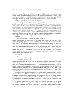 910 CONNECTIVITÉ AUX BASES DE DONNÉES JAVA (JDBC) CHAPITRE 18
effectue la requête par l’appel de la méthode executeQuery de la classe Statement. Cette méthode
retourne un objet qui implémente l’interface ResultSet et renferme les résultats de la requête. L’objet
ResultSet est passé à la méthode afficherJeuResultats (définie à la ligne 65), puis
l’instruction est fermée à la ligne 58 pour signifier que le traitement de la requête est terminé.
La ligne 69 de la méthode afficherJeuResultat:
boolean autresEnregistrements = rs.next();
place le curseur sur le premier enregistrement dans l’objet ResultSet en employant la méthode
next de ResultSet. Au début, la position du curseur dans ResultSet est devant le premier
enregistrement; il faut donc appeler cette méthode pour pouvoir accéder aux résultats. La méthode
next retourne un booléen qui indique s’il est possible de se placer sur l’enregistrement suivant. Si
l’évaluation de la méthode retourne faux, il n’y a plus de nouveaux enregistrements à traiter. Au
contraire, s’il y a des enregistrements, la ligne 81 définit un Vector pour contenir les rangées de
données de l’objet ResultSet. Ces Vector sont employés conjointement avec le constructeur
JTable pour produire une JTable qui affiche les données de ResultSet.
La ligne 86
ResultSetMetaData rsmd = rs.getMetaData();
obtient la métadonnée du ResultSet et lui attribue une référence de type ResultSet
MetaData (package java.sql). La métadonnée de ResultSet décrit le contenu d’un
ResultSet. Cette information peut être exploitée en programmation pour obtenir les noms et les
types des colonnes de ResultSet et peut aider un programmeur à traiter dynamiquement un
ResultSet lorsque les détails de ce ResultSet ne sont pas connus avant la requête. Nous nous
servons de ResultSetMetaData aux lignes 88 et 89 pour récupérer les noms de chaque colonne
dans le ResultSet. La méthode getColumnCount de ResultSetMetaData retourne le
nombre de colonnes dans ResultSet et la méthode getColName de ResultSetMetaData
retourne le nom de la colonne précisée.
Les lignes 92 à 94
do {
rangee.addElement( getRangeeSuivante( rs, rsmd ) );
} while ( rs.next() );
récupèrent chaque rangée de ResultSet en employant la méthode getRangeeSuivante
(définie à la ligne 108). Cette méthode retourne un Vector qui contient les données d’une rangée de
ResultSet. Remarquez la condition rs.next(). Celle-ci déplace le curseur de ResultSet, qui
marque l’enregistrement courant dans ResultSet, sur l’enregistrement suivant de cet objet.
Rappelez-vous que la méthode next retourne un booléen faux quand il n’y a plus d’autre
enregistrement dans le ResultSet. En conséquence, la boucle prend fin quand il n’y a plus d’autre
enregistrement.
Après la conversion de toutes les rangées en Vector, la ligne 97 crée le composant d’interface
utilisateur JTable qui affiche les enregistrements de ResultSet. Le constructeur retenu dans ce
programme a deux arguments. Le premier est un Vector d’objets Vector (une sorte de tableau à
deux indices) qui renferme toutes les données des rangées. Le second argument est un Vector qui
regroupe les noms de chacune des colonnes. Le constructeur JTable utilise ces deux Vector pour
garnir la table.
La méthode getRangeeSuivante (ligne 108) reçoit un objet ResultSet et son
ResultSetMetaData correspondant en tant qu’arguments, puis crée un Vector qui renferme
une rangée de données de ResultSet. La structure for de la ligne 114 parcourt chaque colonne
du jeu de résultats et exécute la structure switch de la ligne 115 pour déterminer le type des
 