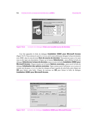 912 CONNECTIVITÉ AUX BASES DE DONNÉES JAVA (JDBC) CHAPITRE 18
Figure 18.26 La boîte de dialogue Créer une nouvelle source de données.
Ceci fait apparaître la boîte de dialogue Installation ODBC pour Microsoft Access
(figure 18.27). Nous entrons le nom (Livres), soit le nom utilisé pour désigner la base de données
avec JDBC, dans la zone de texte Nom de source de données. Nous pouvons aussi, si le cœur
nous en dit, taper une description. Cliquez sur le bouton Sélectionner... pour afficher la boîte de
dialogue Sélectionner la base de données et pour revenir à la boîte Installation ODBC pour
Microsoft Access. Cliquez ensuite sur le bouton Options avancées... pour ouvrir la boîte de
dialogue Initialisation des options avancées. Tapez comme nom d’utilisateur «anonyme» et
comme mot de passe «invité» dans les champs en haut à gauche de cette boîte, puis cliquez sur
OK pour fermer cette boîte. Cliquez de nouveau sur OK pour fermer la boîte de dialogue
Installation ODBC pour Microsoft Access.
Figure 18.27 La boîte de dialogue Installation ODBC pour Microsoft Access.
 