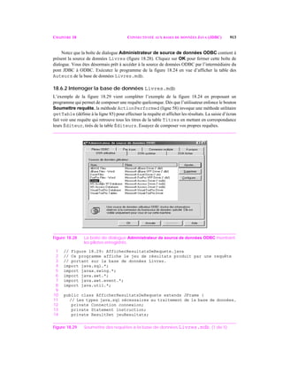 CHAPITRE 18 CONNECTIVITÉ AUX BASES DE DONNÉES JAVA (JDBC) 913
Notez que la boîte de dialogue Administrateur de source de données ODBC contient à
présent la source de données Livres (figure 18.28). Cliquez sur OK pour fermer cette boîte de
dialogue. Vous êtes désormais prêt à accéder à la source de données ODBC par l’intermédiaire du
pont JDBC à ODBC. Exécutez le programme de la figure 18.24 en vue d’afficher la table des
Auteurs de la base de données Livres.mdb.
18.6.2 Interroger la base de données Livres.mdb
L’exemple de la figure 18.29 vient compléter l’exemple de la figure 18.24 en proposant un
programme qui permet de composer une requête quelconque. Dès que l’utilisateur enfonce le bouton
Soumettre requête, la méthode ActionPerformed (ligne 58) invoque une méthode utilitaire
getTable (définie à la ligne 85) pour effectuer la requête et afficher les résultats. La saisie d’écran
fait voir une requête qui retrouve tous les titres de la table Titres en mettant en correspondance
leurs Éditeur, tirés de la table Éditeurs. Essayez de composer vos propres requêtes.
Figure 18.28 La boîte de dialogue Administrateur de source de données ODBC montrant
les pilotes enregistrés.
1 // Figure 18.29: AfficherResultatsDeRequete.java
2 // Ce programme affiche le jeu de résultats produit par une requête
3 // portant sur la base de données Livres.
4 import java.sql.*;
5 import javax.swing.*;
6 import java.awt.*;
7 import java.awt.event.*;
8 import java.util.*;
9
10 public class AfficherResultatsDeRequete extends JFrame {
11 // Les types java.sql nécessaires au traitement de la base de données.
12 private Connection connexion;
13 private Statement instruction;
14 private ResultSet jeuResultats;
Figure 18.29 Soumettre des requêtes à la base de données Livres.mdb. (1 de 5)
 