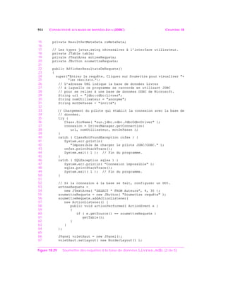 914 CONNECTIVITÉ AUX BASES DE DONNÉES JAVA (JDBC) CHAPITRE 18
15 private ResultSetMetaData rsMetaData;
16
17 // Les types javax.swing nécessaires à l’interface utilisateur.
18 private JTable table;
19 private JTextArea entreeRequete;
20 private JButton soumettreRequete;
21
22 public AfficherResultatsDeRequete()
23 {
24 super("Entrer la requête. Cliquez sur Soumettre pour visualiser "+
25 "les résultats.");
26 // L’adresse URL indique la base de données Livres
27 // à laquelle ce programme se raccorde en utilisant JDBC
28 // pour se relier à une base de données ODBC de Microsoft.
29 String url = "jdbc:odbc:Livres";
30 String nomUtilisateur = "anonyme";
31 String motDePasse = "invité";
32
33 // Chargement du pilote qui établit la connexion avec la base de
34 // données.
35 try {
36 Class.forName( "sun.jdbc.odbc.JdbcOdbcDriver" );
37 connexion = DriverManager.getConnection(
38 url, nomUtilisateur, motDePasse );
39 }
40 catch ( ClassNotFoundException cnfex ) {
41 System.err.println(
42 "Impossible de charger le pilote JDBC/ODBC." );
43 cnfex.printStackTrace();
44 System.exit( 1 ); // Fin du programme.
45 }
46 catch ( SQLException sqlex ) {
47 System.err.println( "Connexion impossible" );
48 sqlex.printStackTrace();
49 System.exit( 1 ); // Fin du programme.
50 }
51
52 // Si la connexion à la base se fait, configurer un GUI.
53 entreeRequete =
54 new JTextArea( "SELECT * FROM Auteurs", 4, 30 );
55 soumettreRequete = new JButton( "Soumettre requête" );
56 soumettreRequete.addActionListener(
57 new ActionListener() {
58 public void actionPerformed( ActionEvent e )
59 {
60 if ( e.getSource() == soumettreRequete )
61 getTable();
62 }
63 }
64 );
65
66 JPanel voletHaut = new JPanel();
67 voletHaut.setLayout( new BorderLayout() );
Figure 18.29 Soumettre des requêtes à la base de données Livres.mdb. (2 de 5)
 