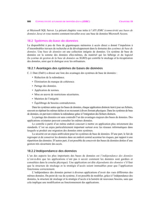 888 CONNECTIVITÉ AUX BASES DE DONNÉES JAVA (JDBC) CHAPITRE 18
et Microsoft SQL Server. Le présent chapitre vous initie à l’API JDBC (connectivité aux bases de
données Java) et vous montre comment travailler avec une base de données Microsoft Access.
18.2 Systèmes de base de données
La disponibilité à peu de frais de gigantesques mémoires à accès direct a donné l’impulsion à
d’innombrables travaux de recherche et de développement dans le domaine des systèmes de base de
données. Une base de données est une collection intégrée de données. Un système de base de
données est la somme des données elles-mêmes, du matériel qui les héberge et du logiciel
(le système de gestion de la base de données ou SGBD) qui contrôle le stockage et la récupération
des données, ainsi que le dialogue avec les utilisateurs.
18.2.1 Avantages des systèmes de bases de données
C. J. Date (Da81) a dressé une liste des avantages des systèmes de base de données :
• Réduction de la redondance.
• Élimination du manque de cohérence.
• Partage des données.
• Application de normes.
• Mise en œuvre de restrictions sécuritaires.
• Maintien de l’intégrité.
• Équilibrage de besoins contradictoires.
Dans les systèmes autres que les bases de données, chaque application distincte tient à jour ses fichiers,
souvent en répétant les mêmes tâches et en recourant à divers formats physiques. Dans les systèmes de base
de données, on parvient à réduire la redondance grâce à l’intégration des fichiers distincts.
Le partage des données est sans contredit l’un des avantages majeurs des bases de données. Des
applications existantes peuvent consulter les mêmes données.
Le contrôle à partir d’un même endroit concourt à mettre en application plus strictement des
standards. C’est un enjeu particulièrement important surtout avec les réseaux informatiques dans
lesquels se produit une migration des données entre systèmes.
La sécurité est un enjeu ambivalent pour les systèmes de base de données. D’une part, le fait de
regrouper et de conserver les données dans un endroit central accentue les risques, par rapport à une
répartition des données. D’autres part, il est possible de concevoir des bases de données dotées d’une
gestion très sécuritaire des accès.
18.2.2 Indépendance des données
L’un des aspects les plus importants des bases de données est l’indépendance des données
(c’est-à-dire que les applications n’ont pas à savoir comment les données sont gardées et
consultées dans la couche physique). Une application est dite dépendante des données s’il faut
que la structure de stockage et la stratégie d’accès soient immuables pour que l’application
fonctionne correctement.
L’indépendance des données permet à diverses applications d’avoir des vues différentes des
mêmes données. Du point de vue du système, il est possible de modifier, grâce à l’indépendance des
données, la structure de stockage et la stratégie d’accès à la lumière de nouveaux besoins, sans que
cela implique une modification au fonctionnement des applications.
 