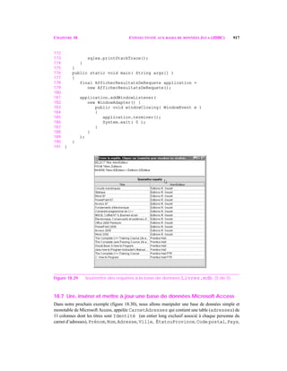 CHAPITRE 18 CONNECTIVITÉ AUX BASES DE DONNÉES JAVA (JDBC) 917
172
173 sqlex.printStackTrace();
174 }
175 }
176 public static void main( String args[] )
177 {
178 final AfficherResultatsDeRequete application =
179 new AfficherResultatsDeRequete();
180
181 application.addWindowListener(
182 new WindowAdapter() {
183 public void windowClosing( WindowEvent e )
184 {
185 application.terminer();
186 System.exit( 0 );
187 }
188 }
189 );
190 }
191 }
Figure 18.29 Soumettre des requêtes à la base de données Livres.mdb. (5 de 5)
18.7 Lire, insérer et mettre à jour une base de données Microsoft Access
Dans notre prochain exemple (figure 18.30), nous allons manipuler une base de données simple et
monotable de Microsoft Access, appelée CarnetAdresses qui contient une table (adresses) de
11 colonnes dont les titres sont Identité (un entier long exclusif associé à chaque personne du
carnet d’adresses), Prénom, Nom, Adresse, Ville, ÉtatouProvince, Code postal, Pays,
 