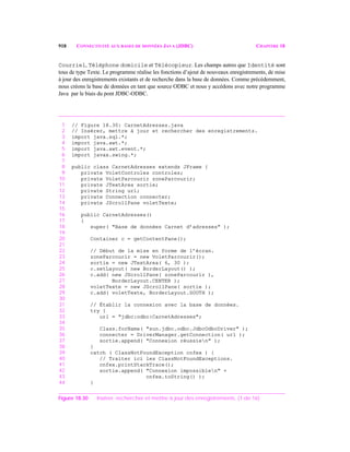 918 CONNECTIVITÉ AUX BASES DE DONNÉES JAVA (JDBC) CHAPITRE 18
Courriel, Téléphone domicile et Télécopieur. Les champs autres que Identité sont
tous de type Texte. Le programme réalise les fonctions d’ajout de nouveaux enregistrements, de mise
à jour des enregistrements existants et de recherche dans la base de données. Comme précédemment,
nous créons la base de données en tant que source ODBC et nous y accédons avec notre programme
Java par le biais du pont JDBC-ODBC.
1 // Figure 18.30: CarnetAdresses.java
2 // Insérer, mettre à jour et rechercher des enregistrements.
3 import java.sql.*;
4 import java.awt.*;
5 import java.awt.event.*;
6 import javax.swing.*;
7
8 public class CarnetAdresses extends JFrame {
9 private VoletControles controles;
10 private VoletParcourir zoneParcourir;
11 private JTextArea sortie;
12 private String url;
13 private Connection connecter;
14 private JScrollPane voletTexte;
15
16 public CarnetAdresses()
17 {
18 super( "Base de données Carnet d’adresses" );
19
20 Container c = getContentPane();
21
22 // Début de la mise en forme de l’écran.
23 zoneParcourir = new VoletParcourir();
24 sortie = new JTextArea( 6, 30 );
25 c.setLayout( new BorderLayout() );
26 c.add( new JScrollPane( zoneParcourir ),
27 BorderLayout.CENTER );
28 voletTexte = new JScrollPane( sortie );
29 c.add( voletTexte, BorderLayout.SOUTH );
30
31 // Établir la connexion avec la base de données.
32 try {
33 url = "jdbc:odbc:CarnetAdresses";
34
35 Class.forName( "sun.jdbc.odbc.JdbcOdbcDriver" );
36 connecter = DriverManager.getConnection( url );
37 sortie.append( "Connexion réussien" );
38 }
39 catch ( ClassNotFoundException cnfex ) {
40 // Traiter ici les ClassNotFoundExceptions.
41 cnfex.printStackTrace();
42 sortie.append( "Connexion impossiblen" +
43 cnfex.toString() );
44 }
Figure 18.30 Insérer, rechercher et mettre à jour des enregistrements. (1 de 16)
 