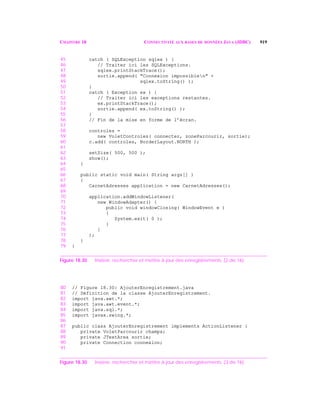 CHAPITRE 18 CONNECTIVITÉ AUX BASES DE DONNÉES JAVA (JDBC) 919
45 catch ( SQLException sqlex ) {
46 // Traiter ici les SQLExceptions.
47 sqlex.printStackTrace();
48 sortie.append( "Connexion impossiblen" +
49 sqlex.toString() );
50 }
51 catch ( Exception ex ) {
52 // Traiter ici les exceptions restantes.
53 ex.printStackTrace();
54 sortie.append( ex.toString() );
55 }
56 // Fin de la mise en forme de l’écran.
57
58 controles =
59 new VoletControles( connecter, zoneParcourir, sortie);
60 c.add( controles, BorderLayout.NORTH );
61
62 setSize( 500, 500 );
63 show();
64 }
65
66 public static void main( String args[] )
67 {
68 CarnetAdresses application = new CarnetAdresses();
69
70 application.addWindowListener(
71 new WindowAdapter() {
72 public void windowClosing( WindowEvent e )
73 {
74 System.exit( 0 );
75 }
76 }
77 );
78 }
79 }
Figure 18.30 Insérer, rechercher et mettre à jour des enregistrements. (2 de 16)
80 // Figure 18.30: AjouterEnregistrement.java
81 // Définition de la classe AjouterEnregistrement.
82 import java.awt.*;
83 import java.awt.event.*;
84 import java.sql.*;
85 import javax.swing.*;
86
87 public class AjouterEnregistrement implements ActionListener {
88 private VoletParcourir champs;
89 private JTextArea sortie;
90 private Connection connexion;
91
Figure 18.30 Insérer, rechercher et mettre à jour des enregistrements. (3 de 16)
 