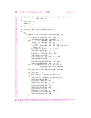 920 CONNECTIVITÉ AUX BASES DE DONNÉES JAVA (JDBC) CHAPITRE 18
92 public AjouterEnregistrement( Connection c, VoletParcourir f,
93 JTextArea o )
94 {
95 connexion = c;
96 champs = f;
97 sortie = o;
98 }
99
100 public void actionPerformed( ActionEvent e )
101 {
102 try {
103 Statement ordre = connexion.createStatement();
104
105 if ( !champs.nom.getText().equals( "" ) &&
106 !champs.prenom.getText().equals( "" ) ) {
107 String requete = "INSERT INTO adresses (" +
108 "prénom, nom, adresse, ville, " +
109 "étatouprovince, [Code postal], pays, " +
110 "courriel, [téléphone domicile], télécopieur" +
111 ") VALUES ('" +
112 champs.prenom.getText() + "', '" +
113 champs.nom.getText() + "', '" +
114 champs.adresse.getText() + "', '" +
115 champs.ville.getText() + "', '" +
116 champs.etat.getText() + "', '" +
117 champs.codepostal.getText() + "', '" +
118 champs.pays.getText() + "', '" +
119 champs.courriel.getText() + "', '" +
120 champs.telephone.getText() + "', '" +
121 champs.telecopieur.getText() + "')";
122 sortie.append( "nEnvoi de la requête: " +
123 connexion.nativeSQL( requete )
124 + "n" );
125 int resultat = ordre.executeUpdate( requete );
126
127 if ( resultat == 1 )
128 sortie.append( "nAjout réussin" );
129 else {
130 sortie.append( "nAjout non réussin" );
131 champs.prenom.setText( "" );
132 champs.nom.setText( "" );
133 champs.adresse.setText( "" );
134 champs.ville.setText( "" );
135 champs.etat.setText( "" );
136 champs.codepostal.setText( "" );
137 champs.pays.setText( "" );
138 champs.courriel.setText( "" );
139 champs.telephone.setText( "" );
140 champs.telecopieur.setText( "" );
141 }
142 }
Figure 18.30 Insérer, rechercher et mettre à jour des enregistrements. (4 de 16)
 