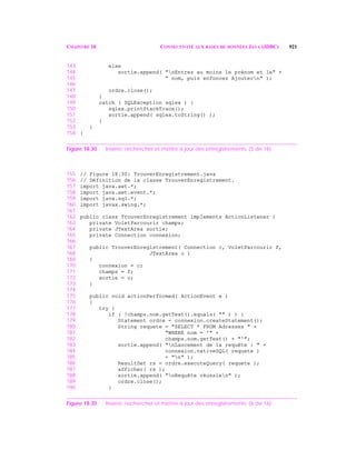 CHAPITRE 18 CONNECTIVITÉ AUX BASES DE DONNÉES JAVA (JDBC) 921
143 else
144 sortie.append( "nEntrez au moins le prénom et le" +
145 " nom, puis enfoncez Ajoutern" );
146
147 ordre.close();
148 }
149 catch ( SQLException sqlex ) {
150 sqlex.printStackTrace();
151 sortie.append( sqlex.toString() );
152 }
153 }
154 }
Figure 18.30 Insérer, rechercher et mettre à jour des enregistrements. (5 de 16)
155 // Figure 18.30: TrouverEnregistrement.java
156 // Définition de la classe TrouverEnregistrement.
157 import java.awt.*;
158 import java.awt.event.*;
159 import java.sql.*;
160 import javax.swing.*;
161
162 public class TrouverEnregistrement implements ActionListener {
163 private VoletParcourir champs;
164 private JTextArea sortie;
165 private Connection connexion;
166
167 public TrouverEnregistrement( Connection c, VoletParcourir f,
168 JTextArea o )
169 {
170 connexion = c;
171 champs = f;
172 sortie = o;
173 }
174
175 public void actionPerformed( ActionEvent e )
176 {
177 try {
178 if ( !champs.nom.getText().equals( "" ) ) {
179 Statement ordre = connexion.createStatement();
180 String requete = "SELECT * FROM Adresses " +
181 "WHERE nom = '" +
182 champs.nom.getText() + "'";
183 sortie.append( "nLancement de la requête : " +
184 connexion.nativeSQL( requete )
185 + "n" );
186 ResultSet rs = ordre.executeQuery( requete );
187 afficher( rs );
188 sortie.append( "nRequête réussien" );
189 ordre.close();
190 }
Figure 18.30 Insérer, rechercher et mettre à jour des enregistrements. (6 de 16)
 