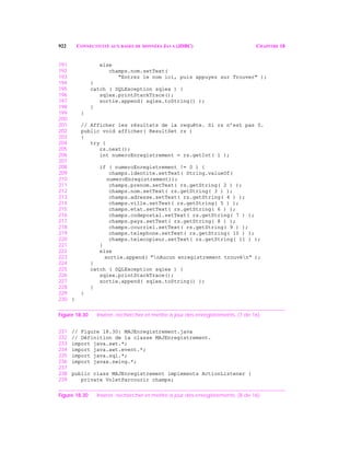 922 CONNECTIVITÉ AUX BASES DE DONNÉES JAVA (JDBC) CHAPITRE 18
191 else
192 champs.nom.setText(
193 "Entrez le nom ici, puis appuyez sur Trouver" );
194 }
195 catch ( SQLException sqlex ) {
196 sqlex.printStackTrace();
197 sortie.append( sqlex.toString() );
198 }
199 }
200
201 // Afficher les résultats de la requête. Si rs n’est pas 0.
202 public void afficher( ResultSet rs )
203 {
204 try {
205 rs.next();
206 int numeroEnregistrement = rs.getInt( 1 );
207
208 if ( numeroEnregistrement != 0 ) {
209 champs.identite.setText( String.valueOf(
210 numeroEnregistrement));
211 champs.prenom.setText( rs.getString( 2 ) );
212 champs.nom.setText( rs.getString( 3 ) );
213 champs.adresse.setText( rs.getString( 4 ) );
214 champs.ville.setText( rs.getString( 5 ) );
215 champs.etat.setText( rs.getString( 6 ) );
216 champs.codepostal.setText( rs.getString( 7 ) );
217 champs.pays.setText( rs.getString( 8 ) );
218 champs.courriel.setText( rs.getString( 9 ) );
219 champs.telephone.setText( rs.getString( 10 ) );
220 champs.telecopieur.setText( rs.getString( 11 ) );
221 }
222 else
223 sortie.append( "nAucun enregistrement trouvén" );
224 }
225 catch ( SQLException sqlex ) {
226 sqlex.printStackTrace();
227 sortie.append( sqlex.toString() );
228 }
229 }
230 }
Figure 18.30 Insérer, rechercher et mettre à jour des enregistrements. (7 de 16)
231 // Figure 18.30: MAJEnregistrement.java
232 // Définition de la classe MAJEnregistrement.
233 import java.awt.*;
234 import java.awt.event.*;
235 import java.sql.*;
236 import javax.swing.*;
237
238 public class MAJEnregistrement implements ActionListener {
239 private VoletParcourir champs;
Figure 18.30 Insérer, rechercher et mettre à jour des enregistrements. (8 de 16)
 