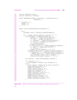 CHAPITRE 18 CONNECTIVITÉ AUX BASES DE DONNÉES JAVA (JDBC) 923
240 private JTextArea sortie;
241 private Connection connexion;
242
243 public MAJEnregistrement( Connection c, VoletParcourir f,
244 JTextArea o )
245 {
246 connexion = c;
247 champs = f;
248 sortie = o;
249 }
250
251 public void actionPerformed( ActionEvent e )
252 {
253 try {
254 Statement ordre = connexion.createStatement();
255
256 if ( ! champs.identite.getText().equals( "" ) ) {
257 String requete = "UPDATE Adresses SET " +
258 "prénom='" + champs.prenom.getText() +
259 "', nom='" + champs.nom.getText() +
260 "', adresse='" + champs.adresse.getText() +
261 "', ville='" + champs.ville.getText() +
262 "', étatouprovince='" +
263 champs.etat.getText() +
264 "', [Code postal]='" + champs.codepostal.getText() +
265 "', pays='" + champs.pays.getText() +
266 "', courriel ='" +
267 champs.courriel.getText() + "', '" +
268 "[téléphone domicile]='" + champs.telephone.getText() +
269 "', télécopieur ='" + champs.telecopieur.getText() +
270 "' WHERE identité =" + champs.identite.getText();
271 sortie.append( "nEnvoi de la requête : " +
272 connexion.nativeSQL( requete ) + "n" );
273
274 int resultat = ordre.executeUpdate( requete );
275
276 if ( resultat == 1 )
277 sortie.append( "nMise à jour réussien" );
278 else {
279 sortie.append( "nÉchec de la mise à journ" );
280 champs.prenom.setText( "" );
281 champs.nom.setText( "" );
282 champs.adresse.setText( "" );
283 champs.ville.setText( "" );
284 champs.etat.setText( "" );
285 champs.codepostal.setText( "" );
286 champs.pays.setText( "" );
287 champs.courriel.setText( "" );
288 champs.telephone.setText( "" );
289 champs.telecopieur.setText( "" );
290 }
291
Figure 18.30 Insérer, rechercher et mettre à jour des enregistrements. (9 de 16)
292 }
 