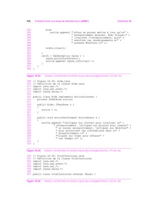 924 CONNECTIVITÉ AUX BASES DE DONNÉES JAVA (JDBC) CHAPITRE 18
293 else
294 sortie.append( "nVous ne pouvez mettre à jour qu’un" +
295 " enregistrement existant. Avec Trouver," +
296 " localisez l’enregistrement, puis" +
297 " modifiez les renseignements et" +
298 " pressez Modifier.n" );
299
300 ordre.close();
301
302 }
303 catch ( SQLException sqlex ) {
304 sqlex.printStackTrace();
305 sortie.append( sqlex.toString() );
306 }
307 }
308 }
Figure 18.30 Insérer, rechercher et mettre à jour des enregistrements. (10 de 16)
309 // Figure 18.30: Aide.java
310 // Définition de la classe Aide.java
311 import java.awt.*;
312 import java.awt.event.*;
313 import javax.swing.*;
314
315 public class Aide implements ActionListener {
316 private JTextArea sortie;
317
318 public Aide( JTextArea o )
319 {
320 sortie = o;
321 }
322
323 public void actionPerformed( ActionEvent e )
324 {
325 sortie.append( "nCliquez sur Trouver pour localiser un" +
326 " enregistrement. nCliquez sur Ajouter pour insérer" +
327 " un nouvel enregistrement. nCliquez sur Modifier" +
328 " pour actualiser les informations dans un" +
329 " enregistrement.n" +
330 "Cliquez sur Vider pour effacer" +
331 " les champs.n" );
332 }
333 }
Figure 18.30 Insérer, rechercher et mettre à jour des enregistrements. (11 de 16)
334 // Figure 18.30: VoletControles.java
335 // Définition de la classe VoletControles.
336 import java.awt.*;
337 import java.awt.event.*;
338 import java.sql.*;
339 import javax.swing.*;
340
341 public class VoletControles extends JPanel {
Figure 18.30 Insérer, rechercher et mettre à jour des enregistrements. (12 de 16)
 