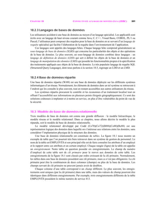 CHAPITRE 18 CONNECTIVITÉ AUX BASES DE DONNÉES JAVA (JDBC) 889
18.2.3 Langages de bases de données
Les utilisateurs accèdent à une base de données au moyen d’un langage spécialisé. Les applicatifs sont
écrits avec un langage de haut niveau courant comme Java, C, C++, Visual Basic, COBOL, PL/1 ou
Pascal; l’utilisateur peut composer des requêtes pour la base de données en se servant d’un langage de
requête spécialisé qui facilite l’élaboration de la requête dans l’environnement de l’application.
Ces langages sont appelés des langages hôtes. Chaque langage hôte comprend généralement un
sous-langage de base de données (SLBD) qui concerne les particularités des objets et des opérations
de la base de données. Le plus souvent, un sous-langage de données combine deux langages : un
langage de définition de données (LDD) qui sert à définir les objets de la base de données et un
langage de manipulation des données (LMD) qui possède les fonctionnalités propres à la spécification
des traitements appliqués aux objets de la base de données. Le très populaire langage de requête SQL
(Structured Query Language), dont nous parlons à la section 18.5, regroupe un LDD et un LMD.
18.2.4 Base de données répartie
Une base de données répartie (Wi88) est une base de données déployée sur les différents systèmes
informatiques d’un réseau. Normalement, les éléments de données dans un tel système se retrouvent à
l’endroit qui les consulte le plus souvent, tout en restant accessibles aux autres utilisateurs du réseau.
Les systèmes répartis procurent le contrôle et les économies d’un traitement localisé tout en
offrant l’accessibilité aux informations en plusieurs points éloignés géographiquement. Ce sont des
solutions coûteuses à implanter et à mettre en service, en plus d’être vulnérables du point de vue de
la sécurité.
18.3 Modèle de base de données relationnelle
Trois modèles de base de données ont connu une grande diffusion : le modèle hiérarchique, le
modèle réseau et le modèle relationnel. Dans ce chapitre, nous allons décrire le modèle le plus
répandu, soit le modèle de base de données relationnelle.
Le modèle relationnel développé par Codd (Co70)(Co72)(Bl88)(Co88)(Re88) est une
représentation logique des données dans laquelle on s’intéresse aux relations entre les données, sans
considérer l’implantation physique de la structure des données.
Une base de données relationnelle est constituée de tables. La figure 18.1 nous montre un
exemple de table que l’on pourrait très bien retrouver dans un système de gestion de personnel. Le
nom de la table est EMPLOYÉS et son principal rôle est de faire connaître les attributs d’un employé
et le rapport entre ces attributs et un certain employé. Chaque rangée (ligne) de la table est appelée
un enregistrement. Notre table en question possède six enregistrements. Le champ du numéro
d’employé de cette table sert de clé primaire pour le renvoi aux données de cette table. Les
enregistrements de la figure 18.1 sont classés par ordre croissant de la clé primaire. Normalement,
les tables dans une base de données possèdent une clé primaire, mais ce n’est pas obligatoire. La clé
primaire peut être la combinaison de deux colonnes (champs) ou plus de la base de données. Les
champs servant de clé primaire ne peuvent jamais avoir de doublon.
Chaque colonne d’une table correspond à un champ différent. Le plus souvent, les enregis-
trements sont uniques (par la clé primaire) dans une table, mais des valeurs de champ pourront être
identiques dans différents enregistrements. Par exemple, trois enregistrements différents de la table
EMPLOYÉS possèdent le même numéro de service 413.
 