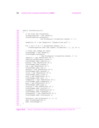 926 CONNECTIVITÉ AUX BASES DE DONNÉES JAVA (JDBC) CHAPITRE 18
389 public VoletParcourir()
390 {
391 // Le volet des étiquettes.
392 voletEtiquettes = new JPanel();
393 voletEtiquettes.setLayout(
394 new GridLayout( etiquettes.length, 1 ) );
395
396 ImageIcon ii = new ImageIcon( "images/icone.gif" );
397
398 for ( int i = 0; i < etiquettes.length; i++ )
399 voletEtiquettes.add( new JLabel( etiquettes[ i ], ii, 0) );
400
401 // Volet des champs de texte.
402 voletChamps = new JPanel();
403 voletChamps.setLayout(
404 new GridLayout( etiquettes.length, 1 ) );
405 identite = new JTextField( 20 );
406 identite.setEditable( false );
407 voletChamps.add( identite );
408 prenom = new JTextField( 20 );
409 voletChamps.add( prenom );
410 nom = new JTextField( 20 );
411 voletChamps.add( nom );
412 adresse = new JTextField( 20 );
413 voletChamps.add( adresse );
414 ville = new JTextField( 20 );
415 voletChamps.add( ville );
416 etat = new JTextField( 20 );
417 voletChamps.add( etat );
418 codepostal = new JTextField( 20 );
419 voletChamps.add( codepostal );
420 pays = new JTextField( 20 );
421 voletChamps.add( pays );
422 courriel = new JTextField( 20 );
423 voletChamps.add( courriel );
424 telephone = new JTextField( 20 );
425 voletChamps.add( telephone );
426 telecopieur = new JTextField( 20 );
427 voletChamps.add( telecopieur );
428
429 setLayout( new GridLayout( 1, 2 ) );
430 add( voletEtiquettes );
431 add( voletChamps );
432 }
433 }
Figure 18.30 Insérer, rechercher et mettre à jour des enregistrements. (15 de 16)
 