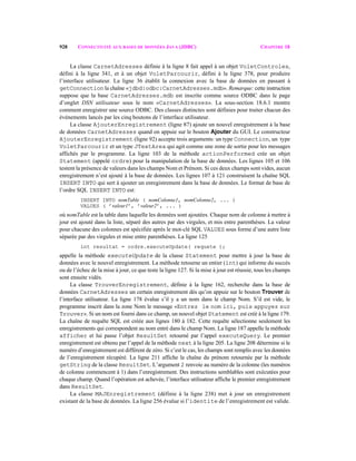 928 CONNECTIVITÉ AUX BASES DE DONNÉES JAVA (JDBC) CHAPITRE 18
La classe CarnetAdresses définie à la ligne 8 fait appel à un objet VoletControles,
défini à la ligne 341, et à un objet VoletParcourir, défini à la ligne 378, pour produire
l’interface utilisateur. La ligne 36 établit la connexion avec la base de données en passant à
getConnection la chaîne «jdbd:odbc:CarnetAdresses.mdb». Remarque: cette instruction
suppose que la base CarnetAdresses.mdb est inscrite comme source ODBC dans le page
d’onglet DSN utilisateur sous le nom «CarnetAdresses». La sous-section 18.6.1 montre
comment enregistrer une source ODBC. Des classes distinctes sont définies pour traiter chacun des
événements lancés par les cinq boutons de l’interface utilisateur.
La classe AjouterEnregistrement (ligne 87) ajoute un nouvel enregistrement à la base
de données CarnetAdresses quand on appuie sur le bouton Ajouter du GUI. Le constructeur
AjouterEnregistrement (ligne 92) accepte trois arguments: un type Connection, un type
VoletParcourir et un type JTextArea qui agit comme une zone de sortie pour les messages
affichés par le programme. La ligne 103 de la méthode actionPerformed crée un objet
Statement (appelé ordre) pour la manipulation de la base de données. Les lignes 105 et 106
testent la présence de valeurs dans les champs Nom et Prénom. Si ces deux champs sont vides, aucun
enregistrement n’est ajouté à la base de données. Les lignes 107 à 121 construisent la chaîne SQL
INSERT INTO qui sert à ajouter un enregistrement dans la base de données. Le format de base de
l’ordre SQL INSERT INTO est:
INSERT INTO nomTable ( nomColonne1, nomColonne2, ... )
VALUES ( ’valeur1’, ’valeur2’, ... )
où nomTable est la table dans laquelle les données sont ajoutées. Chaque nom de colonne à mettre à
jour est ajouté dans la liste, séparé des autres par des virgules, et mis entre parenthèses. La valeur
pour chacune des colonnes est spécifiée après le mot-clé SQL VALUES sous forme d’une autre liste
séparée par des virgules et mise entre parenthèses. La ligne 125
int resultat = ordre.executeUpdate( requete );
appelle la méthode executeUpdate de la classe Statement pour mettre à jour la base de
données avec le nouvel enregistrement. La méthode retourne un entier (int) qui informe du succès
ou de l’échec de la mise à jour, ce que teste la ligne 127. Si la mise à jour est réussie, tous les champs
sont ensuite vidés.
La classe TrouverEnregistrement, définie à la ligne 162, recherche dans la base de
données CarnetAdresses un certain enregistrement dès qu’on appuie sur le bouton Trouver de
l’interface utilisateur. La ligne 178 évalue s’il y a un nom dans le champ Nom. S’il est vide, le
programme inscrit dans la zone Nom le message «Entrez le nom ici, puis appuyez sur
Trouver». Si un nom est fourni dans ce champ, un nouvel objet Statement est créé à la ligne 179.
La chaîne de requête SQL est créée aux lignes 180 à 182. Cette requête sélectionne seulement les
enregistrements qui correspondent au nom entré dans le champ Nom. La ligne 187 appelle la méthode
afficher et lui passe l’objet ResultSet retourné par l’appel executeQuery. Le premier
enregistrement est obtenu par l’appel de la méthode next à la ligne 205. La ligne 208 détermine si le
numéro d’enregistrement est différent de zéro. Si c’est le cas, les champs sont remplis avec les données
de l’enregistrement récupéré. La ligne 211 affiche la chaîne du prénom retournée par la méthode
getString de la classe ResultSet. L’argument 2 renvoie au numéro de la colonne (les numéros
de colonne commencent à 1) dans l’enregistrement. Des instructions semblables sont exécutées pour
chaque champ. Quand l’opération est achevée, l’interface utilisateur affiche le premier enregistrement
dans ResultSet.
La classe MAJEnregistrement (définie à la ligne 238) met à jour un enregistrement
existant de la base de données. La ligne 256 évalue si l’identite de l’enregistrement est valide.
 