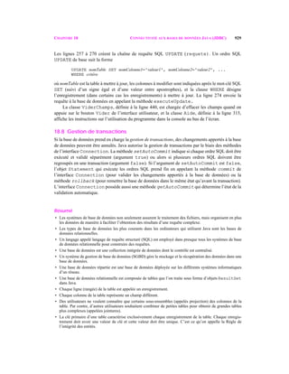 CHAPITRE 18 CONNECTIVITÉ AUX BASES DE DONNÉES JAVA (JDBC) 929
Les lignes 257 à 270 créent la chaîne de requête SQL UPDATE (requete). Un ordre SQL
UPDATE de base suit la forme
UPDATE nomTable SET nomColonne1='valeur1', nomColonne2='valeur2', ...
WHERE critère
où nomTable est la table à mettre à jour, les colonnes à modifier sont indiquées après le mot-clé SQL
SET (suivi d’un signe égal et d’une valeur entre apostrophes), et la clause WHERE désigne
l’enregistrement (dans certains cas les enregistrements) à mettre à jour. La ligne 274 envoie la
requête à la base de données en appelant la méthode executeUpdate.
La classe ViderChamps, définie à la ligne 440, est chargée d’effacer les champs quand on
appuie sur le bouton Vider de l’interface utilisateur, et la classe Aide, définie à la ligne 315,
affiche les instructions sur l’utilisation du programme dans la console au bas de l’écran.
18.8 Gestion de transactions
Si la base de données prend en charge la gestion de transactions, des changements apportés à la base
de données peuvent être annulés. Java autorise la gestion de transactions par le biais des méthodes
de l’interface Connection. La méthode setAutoCommit indique si chaque ordre SQL doit être
exécuté et validé séparément (argument true) ou alors si plusieurs ordres SQL doivent être
regroupés en une transaction (argument false). Si l’argument de setAutoCommit est false,
l’objet Statement qui exécute les ordres SQL prend fin en appelant la méthode commit de
l’interface Connection (pour valider les changements apportés à la base de données) ou la
méthode rollback (pour remettre la base de données dans le même état qu’avant la transaction).
L’interface Connection possède aussi une méthode getAutoCommit qui détermine l’état de la
validation automatique.
Résumé
• Les systèmes de base de données non seulement assurent le traitement des fichiers, mais organisent en plus
les données de manière à faciliter l’obtention des résultats d’une requête complexe.
• Les types de base de données les plus courants dans les ordinateurs qui utilisent Java sont les bases de
données relationnelles.
• Un langage appelé langage de requête structuré (SQL) est employé dans presque tous les systèmes de base
de données relationnelle pour construire des requêtes.
• Une base de données est une collection intégrée de données dont le contrôle est centralisé.
• Un système de gestion de base de données (SGBD) gère le stockage et la récupération des données dans une
base de données.
• Une base de données répartie est une base de données déployée sur les différents systèmes informatiques
d’un réseau.
• Une base de données relationnelle est composée de tables que l’on traite sous forme d’objets ResultSet
dans Java.
• Chaque ligne (rangée) de la table est appelée un enregistrement.
• Chaque colonne de la table représente un champ différent.
• Des utilisateurs ne veulent connaître que certains sous-ensembles (appelés projection) des colonnes de la
table. Par contre, d’autres utilisateurs souhaitent combiner de petites tables pour obtenir de grandes tables
plus complexes (appelées jointures).
• La clé primaire d’une table caractérise exclusivement chaque enregistrement de la table. Chaque enregis-
trement doit avoir une valeur de clé et cette valeur doit être unique. C’est ce qu’on appelle la Règle de
l’intégrité des entités.
 