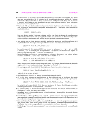 930 CONNECTIVITÉ AUX BASES DE DONNÉES JAVA (JDBC) CHAPITRE 18
• La clé secondaire est un champ d’une table dont chaque valeur est unique dans une autre table, et ce champ
dans cette autre table lui sert de clé primaire. La clé secondaire aide à respecter la Règle de l’intégrité
référentielle—chaque valeur dans un champ de clé secondaire doit figurer dans le champ de la clé primaire
d’une autre table. Grâce aux clés secondaires, on peut joindre ensemble plusieurs tables et présenter
l’information combinée à l’utilisateur.
• Une requête SQL type sélectionne des renseignements d’une ou de plusieurs tables d’une base de données.
Pour récupérer ces renseignements, on compose des requêtes SELECT. Le format le plus simple d’une
requête SELECT est:
SELECT * FROM NomTable
Dans cette dernière requête, l’astérisque(*) indique que l’on veut obtenir les données de toutes les rangées
et de toutes les colonnes d’une table qui s’appelle NomTable. Pour sélectionner des champs spécifiques dans
la table, remplacez l’astérisque (*) par une liste de noms de champ séparés par des virgules.
• SQL propose, avec la clause facultative WHERE, la possibilité de spécifier le critère de sélection de la
requête. Le format le plus simple d’une requête SELECT assortie d’un critère de sélection est:
SELECT * FROM NomTable WHERE critère
La condition exprimée dans la clause WHERE peut contenir les opérateurs <,>,<=,>=,=,<> et LIKE.
L’opérateur LIKE est employé pour la correspondance à un masque, une technique qui emploie les
caractères génériques astérisque (*) et point d’interrogation (?).
• Les résultats d’une requête peuvent être rangés par ordre croissant ou décroissant si vous précisez la clause
facultative ORDER BY. Le format le plus simple de la clause ORDER BY est
SELECT * FROM NomTable ORDER BY champ ASC
SELECT * FROM NomTable ORDER BY champ DESC
où ASC signifie l’ordre croissant (du plus petit au plus grand),DESC signifie ordre décroissant (du plus grand
au plus petit), et champ représente le champ d’après lequel on effectue le tri.
• On peut ranger avec la clause ORDER BY d’après plusieurs champs; sa syntaxe est la suivante,
ORDER BY champ1 OrdreTri, champ2 OrdreTri, ...
où OrdreTri est soit ASC ou DESC.
• Les clauses WHERE et ORDER BY peuvent être couplées en une seule requête.
• Un INNER JOIN fusionne des enregistrements de deux tables ou plus en recherchant les valeurs
correspondantes d’un champ commun à toutes ces tables. Le format le plus élémentaire d’une jointure est
SELECT * FROM Table1 INNER JOIN Table2 ON Table1.champ = Table2.champ
La partie ON de la clause INNER JOIN détermine les champs de chacune des tables qui doivent être
comparés pour déterminer les enregistrements à sélectionner.
• La syntaxe NomTable.NomChamp est employée dans une requête pour faire la distinction entre des
champs ayant le même nom dans diverses tables.
• Le package java.sql contient les classes et les interfaces dédiées à la manipulation des bases de données
relationnelles dans Java.
• L’interface Connection (package java.sql) aide à gérer la connexion entre le programme Java et la
base de données. Elle assure également un support pour l’exécution des ordres SQL de manipulation de la
base de données et de gestion des transactions.
• Pour se relier à une base de données, il faut connaître l’URL de la base de données qui permet au programme
de la localiser (sur le réseau ou sur le disque local de votre machine), et cet URL peut comprendre un nom
d’utilisateur et un mot de passe pour l’entrée en communication avec la base de données.
• L’URL désigne le protocole de communication, le sous-protocole de communication et le nom de la base de
données.
 