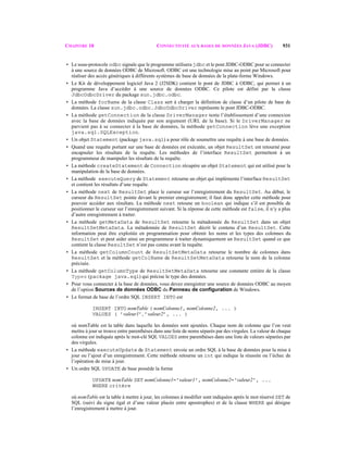 CHAPITRE 18 CONNECTIVITÉ AUX BASES DE DONNÉES JAVA (JDBC) 931
• Le sous-protocole odbc signale que le programme utilisera jdbc et le pont JDBC-ODBC pour se connecter
à une source de données ODBC de Microsoft. ODBC est une technologie mise au point par Microsoft pour
réaliser des accès génériques à différents systèmes de base de données de la plate-forme Windows.
• Le Kit de développement logiciel Java 2 (J2SDK) contient le pont de JDBC à ODBC, qui permet à un
programme Java d’accéder à une source de données ODBC. Ce pilote est défini par la classe
JdbcOdbcDriver du package sun.jdbc.odbc.
• La méthode forName de la classe Class sert à charger la définition de classe d’un pilote de base de
données. La classe sun.jdbc.odbc.JdbcOdbcDriver représente le pont JDBC-ODBC.
• La méthode getConnection de la classe DriverManager tente l’établissement d’une connexion
avec la base de données indiquée par son argument (URL de la base). Si le DriverManager ne
parvient pas à se connecter à la base de données, la méthode getConnection lève une exception
java.sql.SQLException.
• Un objet Statement (package java.sql) a pour rôle de soumettre une requête à une base de données.
• Quand une requête portant sur une base de données est exécutée, un objet ResultSet est retourné pour
encapsuler les résultats de la requête. Les méthodes de l’interface ResultSet permettent à un
programmeur de manipuler les résultats de la requête.
• La méthode createStatement de Connection récupère un objet Statement qui est utilisé pour la
manipulation de la base de données.
• La méthode executeQuery de Statement retourne un objet qui implémente l’interface ResultSet
et contient les résultats d’une requête.
• La méthode next de ResultSet place le curseur sur l’enregistrement du ResultSet. Au début, le
curseur du ResultSet pointe devant le premier enregistrement; il faut donc appeler cette méthode pour
pouvoir accéder aux résultats. La méthode next retoune un boolean qui indique s’il est possible de
positionner le curseur sur l’enregistrement suivant. Si la réponse de cette méthode est false, il n’y a plus
d’autre enregistrement à traiter.
• La méthode getMetaData de ResultSet retourne la métadonnée du ResultSet dans un objet
ResultSetMetaData. La métadonnée de ResultSet décrit le contenu d’un ResultSet. Cette
information peut être exploitée en programmation pour obtenir les noms et les types des colonnes du
ResultSet et peut aider ainsi un programmeur à traiter dynamiquement un ResultSet quand ce que
contient la classe ResultSet n’est pas connu avant la requête.
• La méthode getColumnCount de ResultSetMetaData retourne le nombre de colonnes dans
ResultSet et la méthode getColName de ResultSetMetaData retourne le nom de la colonne
précisée.
• La méthode getColumnType de ResultSetMetaData retourne une constante entière de la classe
Types (package java.sql) qui précise le type des données.
• Pour vous connecter à la base de données, vous devez enregistrer une source de données ODBC au moyen
de l’option Sources de données ODBC du Panneau de configuration de Windows.
• Le format de base de l’ordre SQL INSERT INTO est
INSERT INTO nomTable ( nomColonne1, nomColonne2, ... )
VALUES ( ’valeur1’, ’valeur2’, ... )
où nomTable est la table dans laquelle les données sont ajoutées. Chaque nom de colonne que l’on veut
mettre à jour se trouve entre parenthèses dans une liste de noms séparés par des virgules. La valeur de chaque
colonne est indiquée après le mot-clé SQL VALUES entre parenthèses dans une liste de valeurs séparées par
des virgules.
• La méthode executeUpdate de Statement envoie un ordre SQL à la base de données pour la mise à
jour ou l’ajout d’un enregistrement. Cette méthode retourne un int qui indique la réussite ou l’échec de
l’opération de mise à jour.
• Un ordre SQL UPDATE de base possède la forme
UPDATE nomTable SET nomColonne1='valeur1', nomColonne2='valeur2', ...
WHERE critère
où nomTable est la table à mettre à jour, les colonnes à modifier sont indiquées après le mot réservé SET de
SQL (suivi du signe égal et d’une valeur placée entre apostrophes) et de la clause WHERE qui désigne
l’enregistrement à mettre à jour.
 