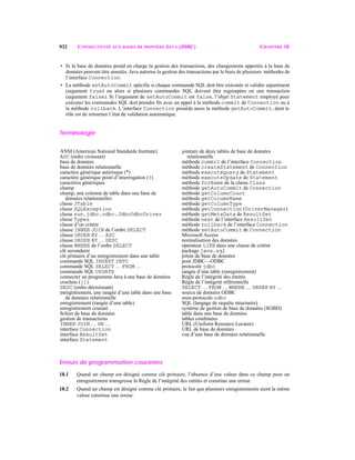 932 CONNECTIVITÉ AUX BASES DE DONNÉES JAVA (JDBC) CHAPITRE 18
• Si la base de données prend en charge la gestion des transactions, des changements apportés à la base de
données peuvent être annulés. Java autorise la gestion des transactions par le biais de plusieurs méthodes de
l’interface Connection.
• La méthode setAutoCommit spécifie si chaque commande SQL doit être exécutée et validée séparément
(argument true) ou alors si plusieurs commandes SQL doivent être regroupées en une transaction
(argument false). Si l’argument de setAutoCommit est false, l’objet Statement employé pour
exécuter les commandes SQL doit prendre fin avec un appel à la méthode commit de Connection ou à
la méthode rollback. L’interface Connection possède aussi la méthode getAutoCommit, dont le
rôle est de retourner l’état de validation automatique.
Terminologie
Erreurs de programmation courantes
18.1 Quand un champ est désigné comme clé primaire, l’absence d’une valeur dans ce champ pour un
enregistrement transgresse la Règle de l’intégrité des entités et constitue une erreur.
18.2 Quand un champ est désigné comme clé primaire, le fait que plusieurs enregistrements aient la même
valeur constitue une erreur.
ANSI (American National Standards Institute)
ASC (ordre croissant)
base de données
base de données relationnelle
caractère générique astérisque (*)
caractère générique point d’interrogation (?)
caractères génériques
champ
champ, une colonne de table dans une base de
données relationnelles
classe JTable
classe SQLException
classe sun.jdbc.odbc.JdbcOdbcDriver
classe Types
clause d’un critère
clause INNER JOIN de l’ordre SELECT
clause ORDER BY … ASC
clause ORDER BY … DESC
clause WHERE de l’ordre SELECT
clé secondaire
clé primaire d’un enregistrement dans une table
commande SQL INSERT INTO
commande SQL SELECT … FROM …
commande SQL UPDATE
connecter un programme Java à une base de données
crochets ([])
DESC (ordre décroissant)
enregistrement, une rangée d’une table dans une base
de données relationnelle
enregistrement (rangée d’une table)
enregistrement courant
ﬁchier de base de données
gestion de transactions
INNER JOIN … ON …
interface Connection
interface ResultSet
interface Statement
jointure de deux tables de base de données
relationnelle
méthode commit de l’interface Connection
méthode createStatement de Connection
méthode executeQuery de Statement
méthode executeUpdate de Statement
méthode forName de la classe Class
méthode getAutoCommit de Connection
méthode getColumnCount
méthode getColumnName
méthode getColumnType
méthode getConnection (DriverManager)
méthode getMetaData de ResultSet
méthode next de l’interface ResultSet
méthode rollback de l’interface Connection
méthode setAutoCommit de Connection
Microsoft Access
normalisation des données
opérateur LIKE dans une clause de critère
package java.sql
pilote de base de données
pont JDBC—ODBC
protocole jdbc
rangée d’une table (enregistrement)
Règle de l’intégrité des entités
Règle de l’intégrité référentielle
SELECT … FROM … WHERE … ORDER BY …
source de données ODBC
sous-protocole odbc
SQL (langage de requête structurée)
système de gestion de base de données (SGBD)
table dans une base de données
tables combinées
URL (Uniform Resource Locator)
URL de base de données
vue d’une base de données relationnelle
 