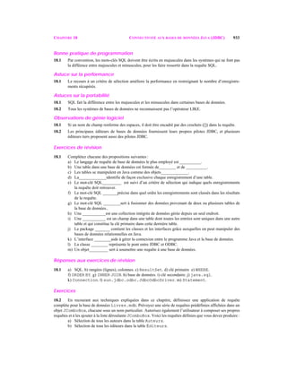 CHAPITRE 18 CONNECTIVITÉ AUX BASES DE DONNÉES JAVA (JDBC) 933
Bonne pratique de programmation
18.1 Par convention, les mots-clés SQL doivent être écrits en majuscules dans les systèmes qui ne font pas
la difféence entre majuscules et minuscules, pour les faire ressortir dans la requête SQL.
Astuce sur la performance
18.1 Le recours à un critère de sélection améliore la performance en restreignant le nombre d’enregistre-
ments récupérés.
Astuces sur la portabilité
18.1 SQL fait la différence entre les majuscules et les minuscules dans certaines bases de données.
18.2 Tous les systèmes de bases de données ne reconnaissent pas l’opérateur LIKE.
Observations de génie logiciel
18.1 Si un nom de champ renferme des espaces, il doit être encadré par des crochets ([]) dans la requête.
18.2 Les principaux éditeurs de bases de données fournissent leurs propres pilotes JDBC, et plusieurs
éditeurs tiers proposent aussi des pilotes JDBC.
Exercices de révision
18.1 Complétez chacune des propositions suivantes :
a) Le langage de requête de base de données le plus employé est __________.
b) Une table dans une base de données est formée de________ et de __________.
c) Les tables se manipulent en Java comme des objets_____________.
d) La_____________identifie de façon exclusive chaque enregistrement d’une table.
e) Le mot-clé SQL_________ est suivi d’un critère de sélection qui indique quels enregistrements
la requête doit retrouver.
f) Le mot-clé SQL _______précise dans quel ordre les enregistrements sont classés dans les résultats
de la requête.
g) Le mot-clé SQL ________sert à fusionner des données provenant de deux ou plusieurs tables de
la base de données..
h) Une ___________est une collection intégrée de données gérée depuis un seul endroit.
i) Une ___________ est un champ dans une table dont toutes les entrées sont uniques dans une autre
table et qui constitue la clé primaire dans cette dernière table.
j) Le package _______ contient les classes et les interfaces grâce auxquelles on peut manipuler des
bases de données relationnelles en Java.
k) L’interface ________aide à gérer la connexion entre le programme Java et la base de données.
l) La classe ________ représente le pont entre JDBC et ODBC.
m) Un objet_________ sert à soumettre une requête à une base de données.
Réponses aux exercices de révision
18.1 a) SQL. b) rangées (lignes), colonnes. c) ResultSet. d) clé primaire e) WHERE.
f) ORDER BY. g) INNER JOIN. h) base de données. i) clé secondaire. j) java.sql.
k) Connection. l) sun.jdbc.odbc.JdbcOdbcDriver. m) Statement.
Exercices
18.2 En recourant aux techniques expliquées dans ce chapitre, définissez une application de requête
complète pour la base de données Livres.mdb. Prévoyez une série de requêtes prédéfinies affichées dans un
objet JComboBox, chacune sous un nom particulier. Autorisez également l’utilisateur à composer ses propres
requêtes et à les ajouter à la liste déroulante JComboBox. Voici les requêtes définies que vous devez produire :
a) Sélection de tous les auteurs dans la table Auteurs.
b) Sélection de tous les éditeurs dans la table Éditeurs.
 