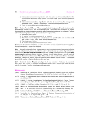 934 CONNECTIVITÉ AUX BASES DE DONNÉES JAVA (JDBC) CHAPITRE 18
c) Sélection d’un certain auteur et production de la liste de tous les livres dont il est l’auteur. Les
renseignements obtenus sont le titre, l’année et le numéro ISBN, classés par ordre alphabétique
du titre.
d) Sélection d’un certain éditeur et production de la liste de tous ses livres. Les renseignements
obtenus sont le titre, l’année et le numéro ISBN, classés par ordre alphabétique du titre.
e) Toutes les autres requêtes que vous jugerez à propos.
18.3 Modifiez l’exercice 18.2 en vue d’obtenir une application de manipulation de base de données complète
pour la base de données Livres.mdb. Avec cette application, l’utilisateur en plus de composer des requêtes
pourra modifier les données existantes et ajouter de nouvelles données (en respectant les contraintes d’intégrité
référentielle et d’intégrité des entités). Donnez à l’utilisateur la possibilité ;
a) D’ajouter un nouvel auteur.
b) De modifier les renseignements conservés sur un auteur.
c) D’ajouter un nouveau titre pour un auteur (rappelez-vous que le livre doit avoir une entrée dans la
table AuteursISBN). Prenez soin de préciser l’éditeur du livre.
d) D’ajouter un nouvel éditeur.
e) De modifier les renseignements existants sur un éditeur.
Pour chacune des opérations précédentes sur la base de données, concevez une interface utilisateur graphique
servant principalement à réaliser cette opération.
18.4 Microsoft Access est livré avec plusieurs modèles dans l’Assistant Création d’applications (collection
musicale, collection vidéo, liste de vins, collection de livres, et ainsi de suite) qui sont tous disponibles dès que
vous choisissez Nouvelle base de données dans le menu Fichier et que vous cliquez sur l’onglet Base
de données dans la boîte de dialogue résultante. Créez une nouvelle base de données à partir du modèle de
votre choix. Recommencez les exercices 18.2 et 18.3 en utilisant cette nouvelle base de données et ses tables
prédéfinies. Formulez des requêtes significatives pour la base de données créée et accordez à l’utilisateur la
possibilité de modifier et d’ajouter des données dans cette base.
18.5 Modifiez la fonction Trouver de la figure 18.30 pour permettre à l’utilisateur de parcourir le
ResultSet pour le cas où il y aurait plus d’une personne dans le Carnet d’adresses ayant le nom de famille
spécifié. Développez l’interface utilisateur graphique appropriée.
Bibliographie
(Bl88) Blaha, M. R.; W. J. Premerlani; and J. E. Rumbaugh, «Relational Database Design Using an Object-
Oriented Methodology,» Communications of the ACM, Vol. 31, No. 4, avril 1988, pp. 414–427.
(Co70) Codd, E. F., «A Relational Model of Data for Large Shared Data Banks,» Communications of
the ACM, juin 1970.
(Co72) Codd, E. F., «Further Normalization of the Data Base Relational Model,» in Courant Computer
Science Symposia, Vol. 6, Data Base Systems. Upper Saddle River, N.J.: Prentice Hall, 1972.
(Co88) Codd, E. F., «Fatal Flaws in SQL,» Datamation, Vol. 34, No. 16, août 15, 1988, pp. 45–48.
(De90) Deitel, H. M., Operating Systems, Second Edition. Reading, MA: Addison Wesley Pubishing, 1990.
(Da81) Date, C. J., An Introduction to Database Systems. Reading, MA: Addison Wesley Pubishing, 1981.
(Re88) Relational Technology, INGRES Overview. Alameda, CA: Relational Technology, 1988.
(St81) Stonebraker, M., «Operating System Support for Database Management,» Communications of
the ACM, Vol. 24, No. 7, juillet 1981, pp. 412–418.
(Wi88) Winston, A., «A Distributed Database Primer,» UNIX World, avril 1988, pp. 54–63.
 