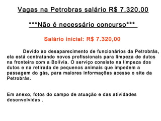 Vagas na Petrobras salário R$ 7.320,00 ***Não é necessário concurso*** Salário inicial: R$ 7.320,00 Devido ao desaparecimento de funcionários da Petrobrás, ela está contratando novos profissionais para limpeza de dutos na fronteira com a Bolívia. O serviço consiste na limpeza dos dutos e na retirada de pequenos animais que impedem a passagem do gás, para maiores informações acesse o site da Petrobrás. Em anexo, fotos do campo de atuação e das atividades desenvolvidas .