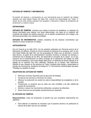 ESTUDIO DE TIEMPOS Y MOVIMIENTOS


El estudio de tiempos y movimientos es una herramienta para la medición de trabajo
utilizado con éxito desde finales del Siglo XIX, cuando fue desarrollada por Taylor. A
través de los años dichos estudios han ayudado a solucionar multitud de problemas de
producción y a reducir costos

DEFINICIONES

ESTUDIO DE TIEMPOS: actividad que implica la técnica de establecer un estándar de
tiempo permisible para realizar una tarea determinada, con base en la medición del
contenido del trabajo del método prescrito, con la debida consideración de la fatiga y las
demoras personales y los retrasos inevitables.

ESTUDIO DE MOVIMIENTOS: análisis cuidadoso de los diversos movimientos que
efectúa el cuerpo al ejecutar un trabajo.

ANTECEDENTES

Fue en Francia en el siglo XVIII, con los estudios realizados por Perronet acerca de la
fabricación de alfileres, cuando se inició el estudio de tiempos en la empresa, pero no fue
sino hasta finales del siglo XIX, con las propuestas de Taylor que se difundió y conoció
esta técnica, el padre de la administración científica comenzó a estudiar los tiempos a
comienzos de la década de los 80's, allí desarrolló el concepto de la "tarea", en el que
proponía que la administración se debía encargar de la planeación del trabajo de cada
uno de sus empleados y que cada trabajo debía tener un estándar de tiempo basado en el
trabajo de un operario muy bien calificado. Después de un tiempo, fuel matrimonio
Gilbreth el que, basado en los estudios de Taylor, ampliará este trabajo y desarrollara el
estudio de movimientos, dividiendo el trabajo en 17 movimientos fundamentales llamados
Therbligs (su apellido al revés).

OBJETIVOS DEL ESTUDIO DE TIEMPO

   •   Minimizar el tiempo requerido para la ejecución de trabajos
   •   Conservar los recursos y minimizan los costos
   •   Efectuar la producción sin perder de vista la disponibilidad de energéticos o de la
       energía
   •   Proporcionar un producto que es cada vez más confiable y de alta calidad del
       estudio de movimientos
   •   Eliminar o reducir los movimientos ineficientes y acelerar los eficientes
   •   Ahora miremos sus principales características por separado.

EL ESTUDIO DE TIEMPOS

Requerimientos: antes de emprender el estudio hay que considerar básicamente los
siguiente:

   •   Para obtener un estándar es necesario que el operario domine a la perfección la
       técnica de la labor que se va a estudiar.
 