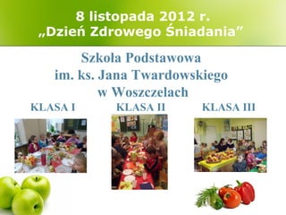 8 listopada 2012 r.
 „Dzień Zdrowego Śniadania”

       Szkoła Podstawowa
   im. ks. Jana Twardowskiego
           w Woszczelach
KLASA I     KLASA II     KLASA III
 
