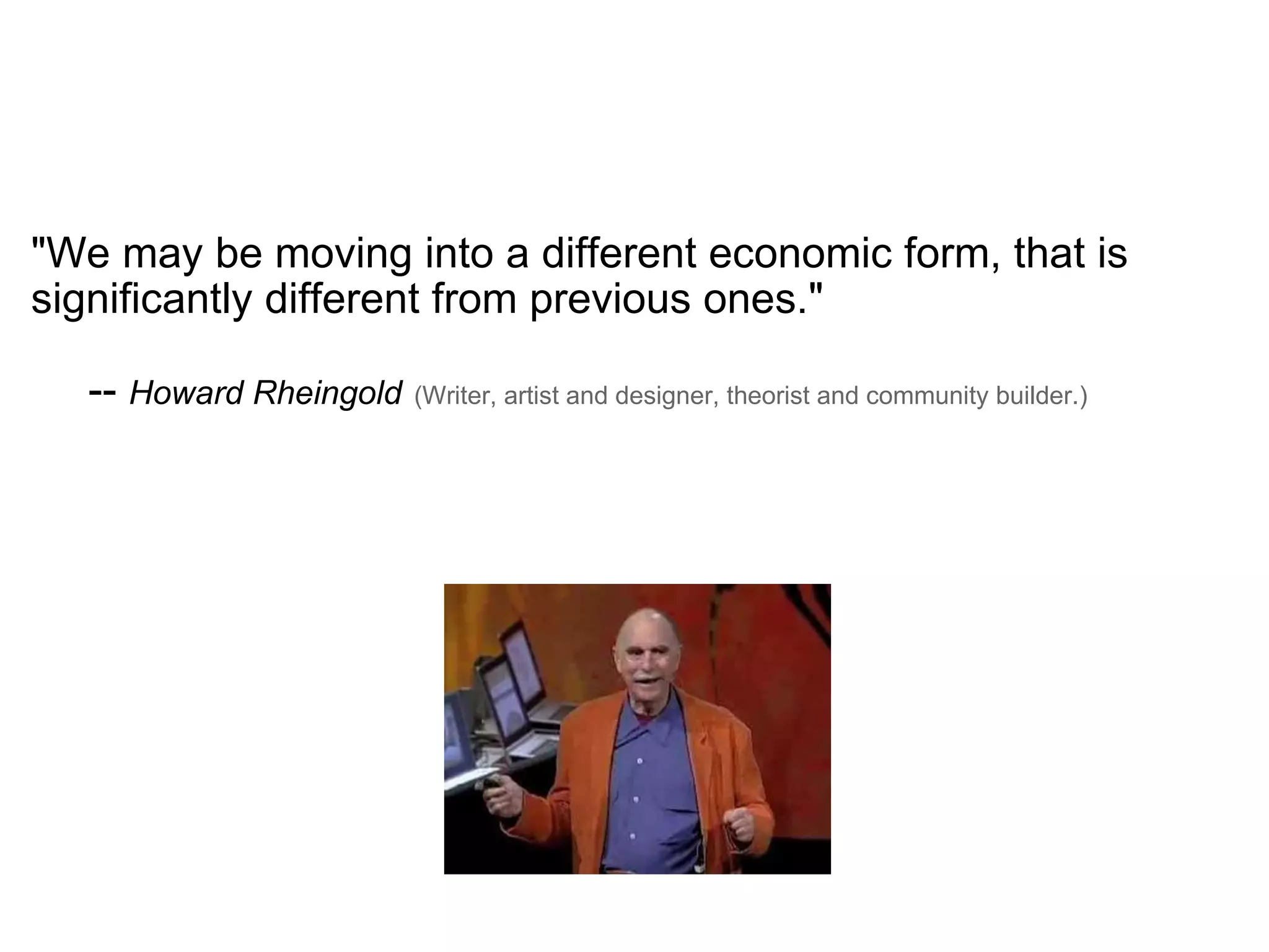 "We may be moving into a different economic form, that is significantly different from previous ones."   --  Howard Rheingold   (Writer, artist and designer, theorist and community builder.) 