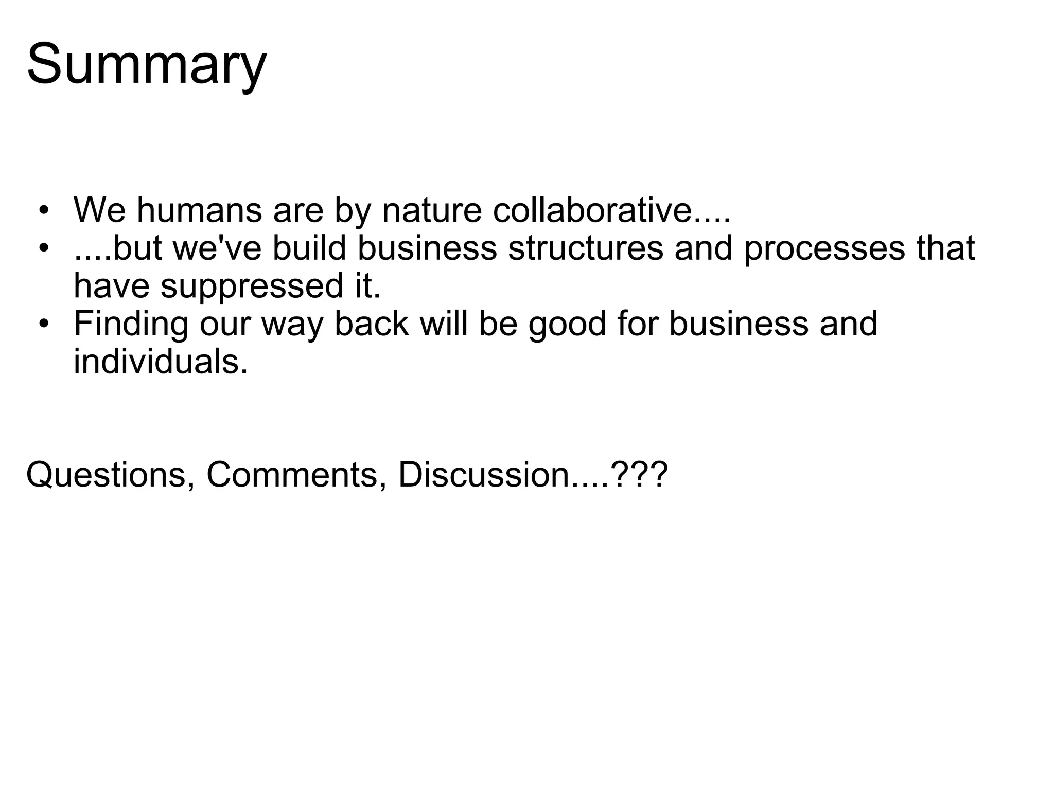 Summary We humans are by nature collaborative.... ....but we've build business structures and processes that have suppressed it. Finding our way back will be good for business and individuals.     Questions, Comments, Discussion....??? 