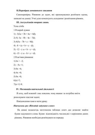 II.Перевірка домашнього завдання
Самоперевірка. Рівняння до задач, які пропонувалися розв'язати вдома,
записані на дошці. Учні усно коментують складання і розв'язання рівнянь.
III .Актуалізація опорних знань
Усна лічба
1.Розкрий дужки
1) –3(2a + 3b + 6c + 4d);
2) 5(–3a – 5b – 4c – 7d);
3) 4(5a – 7b + c – 9d);
4) –8 + (a + b + c – d);
5) –12 – (–a + b – c + d);
6) –15 – (–a – b + c + d).
2.Розв’яжи рівняння:
1) 6x = –2;
2) – 5x =1;
3) 0x =4;
4) 4x =0;
5) 0x =0;
6)|x|=7;
7)|x+1|=8.
IV. Мотивація навчальної діяльності
Я хочу, щоб кожний з вас пояснив, чому вважає за потрібне вміти
розв язувати текстові задачі.
Повідомлення теми и мети уроку.
Навчальна гра «Відгадай задумане слово»
На дошці заздалегідь заготовлена таблиця- ключ ,що дозволяє знайти
букви задуманого слова. Букви відповідають числам,які є кореннями даних
рівнянь. Рівняння необхідно розв'язувати по порядку

 