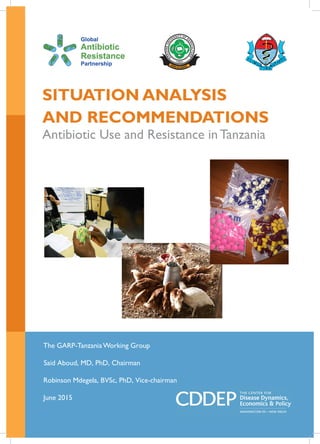 1
SITUATION ANALYSIS
AND RECOMMENDATIONS
Antibiotic Use and Resistance in Tanzania
The GARP-Tanzania Working Group
Said Aboud, MD, PhD, Chairman
Robinson Mdegela, BVSc, PhD, Vice-chairman
June 2015
 