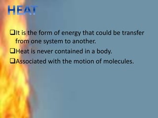 It is the form of energy that could be transfer
from one system to another.
Heat is never contained in a body.
Associated with the motion of molecules.
 