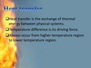 .
Heat transfer is the exchange of thermal
energy between physical systems.
Temperature difference is its driving force.
Always occur from higher temperature region
to lower temperature region.
 