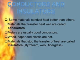  Some materials conduct heat better than others.
Materials that transfer heat well are called
conductors.
Metals are usually good conductors.
Wood, paper and plastic are not.
Materials that stop the transfer of heat are called
insulators (styrofoam, wool, fiberglass).
 