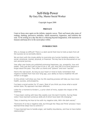 Self-Help Power
By Gary Eby, Master Social Worker
Copyright August 2008
PREFACE
I turn to focus once again on the infinite, majestic waves. Their surf-music play notes of
rushing, slashing, percussive melodies, which mesmerize, hypnotize, and comforts the
soul. To be writing on a day like this is a blessing beyond imagination, with memories to
treasure and keep alive in the secret place within.
INTRODUCTION
Why is change so difficult? There is a dark secret that tries to hold us back from all
the success we so earnestly desire.
We are born with the innate ability to overcome any human hardship whether it be
social, emotional, mental, physical, or financial. The key has to be discovered on our
own personal journey.
Year after year books are published promising happiness, joy, prosperity, love and
health. They just don't tell us how to do it. Oh, yes, they tell us to think positive or
forget about the past. They offer us chants and "powers" and even "secrets".
Here's the real secret…As long as your heart or mind or body remembers that
negative incident from how ever long ago, your ability to have a healthier life will
remain a struggle.
In this article I will show you how my life coaching process will help you have more
health, success, and prosperity.
I've been a social worker for 37 years. Most of you think you know what a social
worker does. My approach has been different.
Listen for a moment to Kirsten L, a prior client of mine, explain the impact of life
coaching:
"I have been visiting with Gary Eby weekly over the last 8 months. During these
visits I have learned numerous skills all of which have been life changing."
"Gary is teaching me how to live with my negative side, AKA--the dark secret."
"Everyone of us has a negative side, but through the 'Stop and Think' process I have
learned three steps how to control it."
"I have learned how to handle anger, set healthy boundaries, and how to have better
relationships."
 