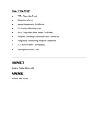 QUALIFICATIONS
• VCE – Eltham High School
• Krisala Nanny School
• Agent’s Representative (Real Estate)
• Fire Warden – Melbourne Airport
• Use of Extinguishers, Hose Reels & Fire Blankets
• Workplace Emergency Control organization & procedures
• Safeguarding People During Workplace Emergencies
• SL2 – Senior First Aid – Workplace L2
• Working with Childrens Check
INTERESTS
Reading, Walking, Movies, AFL
REFEREES
Available upon request
 
