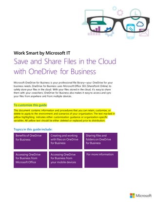 Work Smart by Microsoft IT
Save and Share Files in the Cloud
with OneDrive for Business
Microsoft OneDrive for Business is your professional file library—your OneDrive for your
business needs. OneDrive for Business uses Microsoft Office 365 (SharePoint Online) to
safely store your files in the cloud. With your files stored in the cloud, it’s easy to share
them with your coworkers. OneDrive for Business also makes it easy to access and sync
your files from anywhere and from multiple devices.
To customize this guide
This document contains information and procedures that you can retain, customize, or
delete to apply to the environment and scenarios of your organization. The text marked in
yellow highlighting indicates either customization guidance or organization-specific
variables. All yellow text should be either deleted or replaced prior to distribution.
Topics in this guide include:
Benefits of OneDrive
for Business
Creating and working
with files on OneDrive
for Business
Sharing files and
folders on OneDrive
for Business
Accessing OneDrive
for Business from
Microsoft Office
Accessing OneDrive
for Business from
your mobile devices
For more information
 