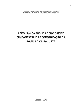 8
WILLIAM RICARDO DE ALMEIDA MARCHI
A SEGURANÇA PÚBLICA COMO DIREITO
FUNDAMENTAL E A REORGANIZAÇÃO DA
POLÍCIA CIVIL PAULISTA
Osasco – 2010
 