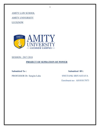 1
AMITY LAW SCHOOL
AMITY UNIVERSITY
LUCKNOW
SESSION : 2017-2018
PROJECT OF SEPRATION OF POWER
Submitted To : Submitted BY:
PROFESSOR Dr. Sangita Laha SWETANK SRIVASTAVA
Enrolment no- A8101817073
 
