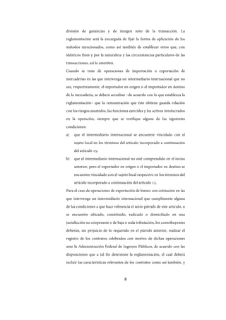 8
división de ganancias y de margen neto de la transacción. La
reglamentación será la encargada de fijar la forma de aplicación de los
métodos mencionados, como así también de establecer otros que, con
idénticos fines y por la naturaleza y las circunstancias particulares de las
transacciones, así lo ameriten.
Cuando se trate de operaciones de importación o exportación de
mercaderías en las que intervenga un intermediario internacional que no
sea, respectivamente, el exportador en origen o el importador en destino
de la mercadería, se deberá acreditar –de acuerdo con lo que establezca la
reglamentación– que la remuneración que éste obtiene guarda relación
con los riesgos asumidos, las funciones ejercidas y los activos involucrados
en la operación, siempre que se verifique alguna de las siguientes
condiciones:
a) que el intermediario internacional se encuentre vinculado con el
sujeto local en los términos del artículo incorporado a continuación
del artículo 15;
b) que el intermediario internacional no esté comprendido en el inciso
anterior, pero el exportador en origen o el importador en destino se
encuentre vinculado con el sujeto local respectivo en los términos del
artículo incorporado a continuación del artículo 15.
Para el caso de operaciones de exportación de bienes con cotización en las
que intervenga un intermediario internacional que cumplimente alguna
de las condiciones a que hace referencia el sexto párrafo de este artículo, o
se encuentre ubicado, constituido, radicado o domiciliado en una
jurisdicción no cooperante o de baja o nula tributación, los contribuyentes
deberán, sin perjuicio de lo requerido en el párrafo anterior, realizar el
registro de los contratos celebrados con motivo de dichas operaciones
ante la Administración Federal de Ingresos Públicos, de acuerdo con las
disposiciones que a tal fin determine la reglamentación, el cual deberá
incluir las características relevantes de los contratos como así también, y
IF-2017-28051244-APN-MHA
página 10 de 219
 