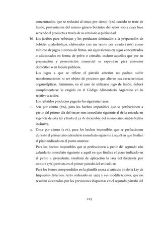 105
concentrados, que se reducirá al cinco por ciento (5%) cuando se trate de
limón, provenientes del mismo género botánico del sabor sobre cuya base
se vende el producto a través de su rotulado o publicidad.
b) Los jarabes para refrescos y los productos destinados a la preparación de
bebidas analcohólicas, elaborados con un veinte por ciento (20%) como
mínimo de jugos o zumos de frutas, sus equivalentes en jugos concentrados
o adicionados en forma de polvo o cristales, incluso aquellos que por su
preparación y presentación comercial se expendan para consumo
doméstico o en locales públicos.
Los jugos a que se refiere el párrafo anterior no podrán sufrir
transformaciones ni ser objeto de procesos que alteren sus características
organolépticas. Asimismo, en el caso de utilizarse jugo de limón, deberá
cumplimentarse lo exigido en el Código Alimentario Argentino en lo
relativo a acidez.
Los referidos productos pagarán las siguientes tasas:
1. Seis por ciento (6%), para los hechos imponibles que se perfeccionen a
partir del primer día del tercer mes inmediato siguiente al de la entrada en
vigencia de esta ley y hasta el 31 de diciembre del mismo año, ambas fechas
inclusive.
2. Once por ciento (11%), para los hechos imponibles que se perfeccionen
durante el primer año calendario inmediato siguiente a aquél en que finalice
el plazo indicado en el punto anterior.
Para los hechos imponibles que se perfeccionen a partir del segundo año
calendario inmediato siguiente a aquél en que finalice el plazo indicado en
el punto 1 precedente, resultará de aplicación la tasa del diecisiete por
ciento (17%) prevista en el primer párrafo del artículo 26.
Para los bienes comprendidos en la planilla anexa al artículo 70 de la Ley de
Impuestos Internos, texto ordenado en 1979 y sus modificaciones, que no
resulten alcanzados por las previsiones dispuestas en el segundo párrafo del
IF-2017-28051244-APN-MHA
página 107 de 219
 
