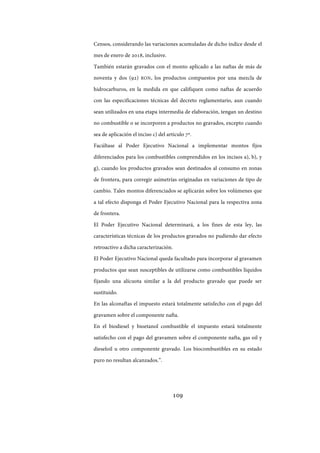 109
Censos, considerando las variaciones acumuladas de dicho índice desde el
mes de enero de 2018, inclusive.
También estarán gravados con el monto aplicado a las naftas de más de
noventa y dos (92) RON, los productos compuestos por una mezcla de
hidrocarburos, en la medida en que califiquen como naftas de acuerdo
con las especificaciones técnicas del decreto reglamentario, aun cuando
sean utilizados en una etapa intermedia de elaboración, tengan un destino
no combustible o se incorporen a productos no gravados, excepto cuando
sea de aplicación el inciso c) del artículo 7º.
Facúltase al Poder Ejecutivo Nacional a implementar montos fijos
diferenciados para los combustibles comprendidos en los incisos a), b), y
g), cuando los productos gravados sean destinados al consumo en zonas
de frontera, para corregir asimetrías originadas en variaciones de tipo de
cambio. Tales montos diferenciados se aplicarán sobre los volúmenes que
a tal efecto disponga el Poder Ejecutivo Nacional para la respectiva zona
de frontera.
El Poder Ejecutivo Nacional determinará, a los fines de esta ley, las
características técnicas de los productos gravados no pudiendo dar efecto
retroactivo a dicha caracterización.
El Poder Ejecutivo Nacional queda facultado para incorporar al gravamen
productos que sean susceptibles de utilizarse como combustibles líquidos
fijando una alícuota similar a la del producto gravado que puede ser
sustituido.
En las alconaftas el impuesto estará totalmente satisfecho con el pago del
gravamen sobre el componente nafta.
En el biodiesel y bioetanol combustible el impuesto estará totalmente
satisfecho con el pago del gravamen sobre el componente nafta, gas oil y
dieseloil u otro componente gravado. Los biocombustibles en su estado
puro no resultan alcanzados.”.
IF-2017-28051244-APN-MHA
página 111 de 219
 